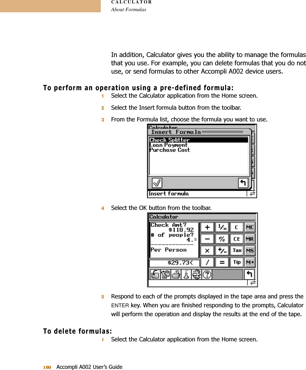 CALCULATORAbout Formulas$FFRPSOL$8VHU¶V*XLGH,QDGGLWLRQ&amp;DOFXODWRUJLYHV\RXWKHDELOLW\WRPDQDJHWKHIRUPXODVWKDW\RXXVH)RUH[DPSOH\RXFDQGHOHWHIRUPXODVWKDW\RXGRQRWXVHRUVHQGIRUPXODVWRRWKHU$FFRPSOL$GHYLFHXVHUV7RSHUIRUPDQRSHUDWLRQXVLQJDSUHGHILQHGIRUPXOD16HOHFWWKH&amp;DOFXODWRUDSSOLFDWLRQIURPWKH+RPHVFUHHQ26HOHFWWKH,QVHUWIRUPXODEXWWRQIURPWKHWRROEDU3)URPWKH)RUPXODOLVWFKRRVHWKHIRUPXOD\RXZDQWWRXVH46HOHFWWKH2.EXWWRQIURPWKHWRROEDU55HVSRQGWRHDFKRIWKHSURPSWVGLVSOD\HGLQWKHWDSHDUHDDQGSUHVVWKHENTERNH\:KHQ\RXDUHILQLVKHGUHVSRQGLQJWRWKHSURPSWV&amp;DOFXODWRUZLOOSHUIRUPWKHRSHUDWLRQDQGGLVSOD\WKHUHVXOWVDWWKHHQGRIWKHWDSH7RGHOHWHIRUPXODV16HOHFWWKH&amp;DOFXODWRUDSSOLFDWLRQIURPWKH+RPHVFUHHQ