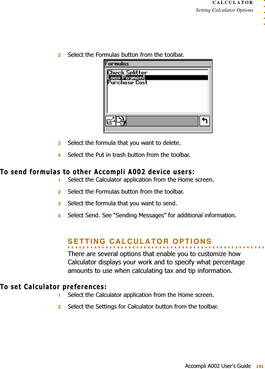 . . . . .CALCULATORSetting Calculator Options$FFRPSOL$8VHU¶V*XLGH26HOHFWWKH)RUPXODVEXWWRQIURPWKHWRROEDU36HOHFWWKHIRUPXODWKDW\RXZDQWWRGHOHWH46HOHFWWKH3XWLQWUDVKEXWWRQIURPWKHWRROEDU7RVHQGIRUPXODVWRRWKHU$FFRPSOL$GHYLFHXVHUV16HOHFWWKH&amp;DOFXODWRUDSSOLFDWLRQIURPWKH+RPHVFUHHQ26HOHFWWKH)RUPXODVEXWWRQIURPWKHWRROEDU36HOHFWWKHIRUPXODWKDW\RXZDQWWRVHQG46HOHFW6HQG6HH³6HQGLQJ0HVVDJHV´IRUDGGLWLRQDOLQIRUPDWLRQ. . . . . . . . . . . . . . . . . . . . . . . . . . . . . . . . . . . . . . . . . . . . . . . . . . . . SETTING CALCULATOR OPTIONS7KHUHDUHVHYHUDORSWLRQVWKDWHQDEOH\RXWRFXVWRPL]HKRZ&amp;DOFXODWRUGLVSOD\V\RXUZRUNDQGWRVSHFLI\ZKDWSHUFHQWDJHDPRXQWVWRXVHZKHQFDOFXODWLQJWD[DQGWLSLQIRUPDWLRQ7RVHW&amp;DOFXODWRUSUHIHUHQFHV16HOHFWWKH&amp;DOFXODWRUDSSOLFDWLRQIURPWKH+RPHVFUHHQ26HOHFWWKH6HWWLQJVIRU&amp;DOFXODWRUEXWWRQIURPWKHWRROEDU