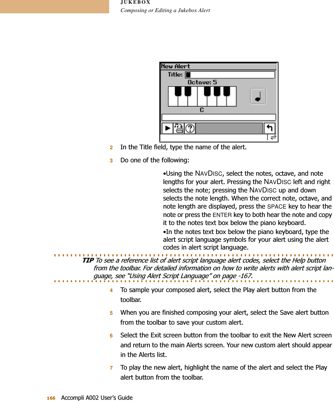 JUKEBOXComposing or Editing a Jukebox Alert$FFRPSOL$8VHU¶V*XLGH2,QWKH7LWOHILHOGW\SHWKHQDPHRIWKHDOHUW3&apos;RRQHRIWKHIROORZLQJ8VLQJWKHNAVDISCVHOHFWWKHQRWHVRFWDYHDQGQRWHOHQJWKVIRU\RXUDOHUW3UHVVLQJWKHNAVDISCOHIWDQGULJKWVHOHFWVWKHQRWHSUHVVLQJWKHNAVDISCXSDQGGRZQVHOHFWVWKHQRWHOHQJWK:KHQWKHFRUUHFWQRWHRFWDYHDQGQRWHOHQJWKDUHGLVSOD\HGSUHVVWKHSPACENH\WRKHDUWKHQRWHRUSUHVVWKHENTERNH\WRERWKKHDUWKHQRWHDQGFRS\LWWRWKHQRWHVWH[WER[EHORZWKHSLDQRNH\ERDUG,QWKHQRWHVWH[WER[EHORZWKHSLDQRNH\ERDUGW\SHWKHDOHUWVFULSWODQJXDJHV\PEROVIRU\RXUDOHUWXVLQJWKHDOHUWFRGHVLQDOHUWVFULSWODQJXDJH. . . . . . . . . . . . . . . . . . . . . . . . . . . . . . . . . . . . . . . . . . . . . . . . . . . . . . . . . . . . . . . . . . . . 7,37RVHHDUHIHUHQFHOLVWRIDOHUWVFULSWODQJXDJHDOHUWFRGHVVHOHFWWKH+HOSEXWWRQIURPWKHWRROEDU)RUGHWDLOHGLQIRUPDWLRQRQKRZWRZULWHDOHUWVZLWKDOHUWVFULSWODQ. . . . . . . . . . . . . . . . . . . . . . . . . . . . . . . . . . . . . . . . . . . . . . . . . . . . . . . . . . . . . . . . . . . . JXDJHVHH³8VLQJ$OHUW6FULSW/DQJXDJH´RQSDJH 47RVDPSOH\RXUFRPSRVHGDOHUWVHOHFWWKH3OD\DOHUWEXWWRQIURPWKHWRROEDU5:KHQ\RXDUHILQLVKHGFRPSRVLQJ\RXUDOHUWVHOHFWWKH6DYHDOHUWEXWWRQIURPWKHWRROEDUWRVDYH\RXUFXVWRPDOHUW66HOHFWWKH([LWVFUHHQEXWWRQIURPWKHWRROEDUWRH[LWWKH1HZ$OHUWVFUHHQDQGUHWXUQWRWKHPDLQ$OHUWVVFUHHQ&lt;RXUQHZFXVWRPDOHUWVKRXOGDSSHDULQWKH$OHUWVOLVW77RSOD\WKHQHZDOHUWKLJKOLJKWWKHQDPHRIWKHDOHUWDQGVHOHFWWKH3OD\DOHUWEXWWRQIURPWKHWRROEDU