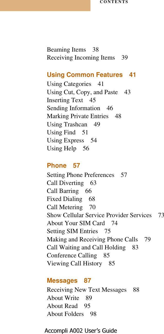 CONTENTS$FFRPSOL$8VHU¶V*XLGHBeaming Items 38Receiving Incoming Items 39Using Common Features 41Using Categories 41Using Cut, Copy, and Paste 43Inserting Text 45Sending Information 46Marking Private Entries 48Using Trashcan 49Using Find 51Using Express 54Using Help 56Phone 57Setting Phone Preferences 57Call Diverting 63Call Barring 66Fixed Dialing 68Call Metering 70Show Cellular Service Provider Services 73About Your SIM Card 74Setting SIM Entries 75Making and Receiving Phone Calls 79Call Waiting and Call Holding 83Conference Calling 85Viewing Call History 85Messages 87Receiving New Text Messages 88About Write 89About Read 95About Folders 98