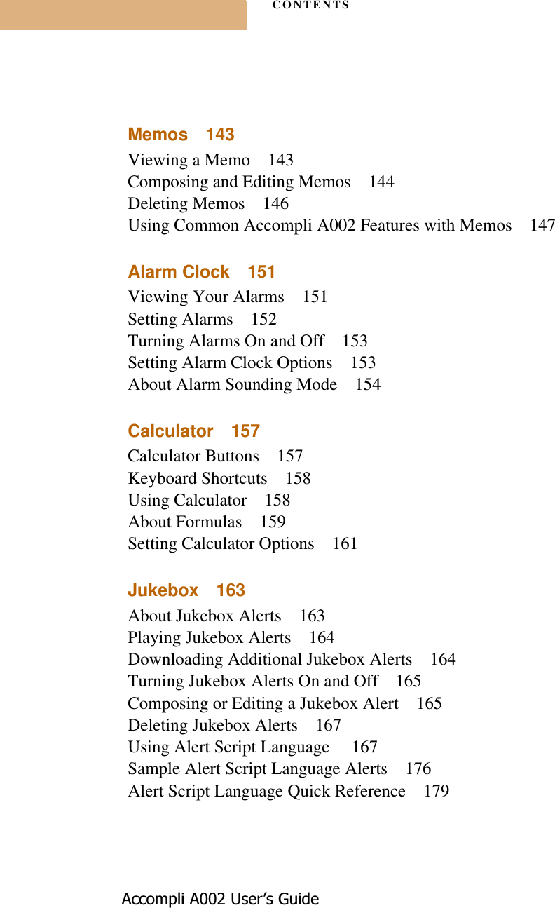 CONTENTS$FFRPSOL$8VHU¶V*XLGHMemos 143Viewing a Memo 143Composing and Editing Memos 144Deleting Memos 146Using Common Accompli A002 Features with Memos 147Alarm Clock 151Viewing Your Alarms 151Setting Alarms 152Turning Alarms On and Off 153Setting Alarm Clock Options 153About Alarm Sounding Mode 154Calculator 157Calculator Buttons 157Keyboard Shortcuts 158Using Calculator 158About Formulas 159Setting Calculator Options 161Jukebox 163About Jukebox Alerts 163Playing Jukebox Alerts 164Downloading Additional Jukebox Alerts 164Turning Jukebox Alerts On and Off 165Composing or Editing a Jukebox Alert 165Deleting Jukebox Alerts 167Using Alert Script Language  167Sample Alert Script Language Alerts 176Alert Script Language Quick Reference 179