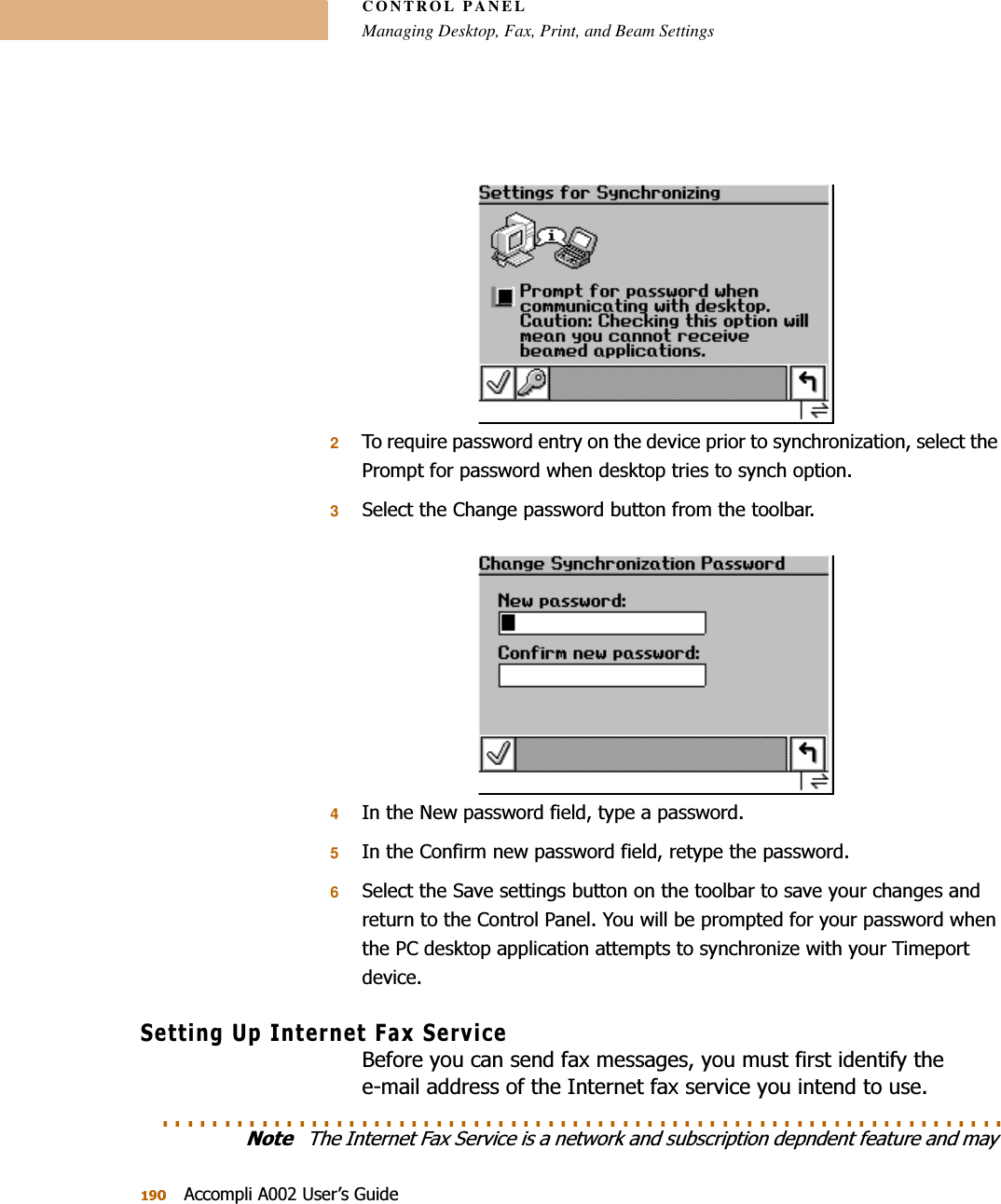 CONTROL PANELManaging Desktop, Fax, Print, and Beam Settings$FFRPSOL$8VHU¶V*XLGH27RUHTXLUHSDVVZRUGHQWU\RQWKHGHYLFHSULRUWRV\QFKURQL]DWLRQVHOHFWWKH3URPSWIRUSDVVZRUGZKHQGHVNWRSWULHVWRV\QFKRSWLRQ36HOHFWWKH&amp;KDQJHSDVVZRUGEXWWRQIURPWKHWRROEDU4,QWKH1HZSDVVZRUGILHOGW\SHDSDVVZRUG5,QWKH&amp;RQILUPQHZSDVVZRUGILHOGUHW\SHWKHSDVVZRUG66HOHFWWKH6DYHVHWWLQJVEXWWRQRQWKHWRROEDUWRVDYH\RXUFKDQJHVDQGUHWXUQWRWKH&amp;RQWURO3DQHO&lt;RXZLOOEHSURPSWHGIRU\RXUSDVVZRUGZKHQWKH3&amp;GHVNWRSDSSOLFDWLRQDWWHPSWVWRV\QFKURQL]HZLWK\RXU7LPHSRUWGHYLFH6HWWLQJ8S,QWHUQHW)D[6HUYLFH%HIRUH\RXFDQVHQGID[PHVVDJHV\RXPXVWILUVWLGHQWLI\WKHHPDLODGGUHVVRIWKH,QWHUQHWID[VHUYLFH\RXLQWHQGWRXVH. . . . . . . . . . . . . . . . . . . . . . . . . . . . . . . . . . . . . . . . . . . . . . . . . . . . . . . . . . . . . . . . . . . . 1RWH7KH,QWHUQHW)D[6HUYLFHLVDQHWZRUNDQGVXEVFULSWLRQGHSQGHQWIHDWXUHDQGPD\