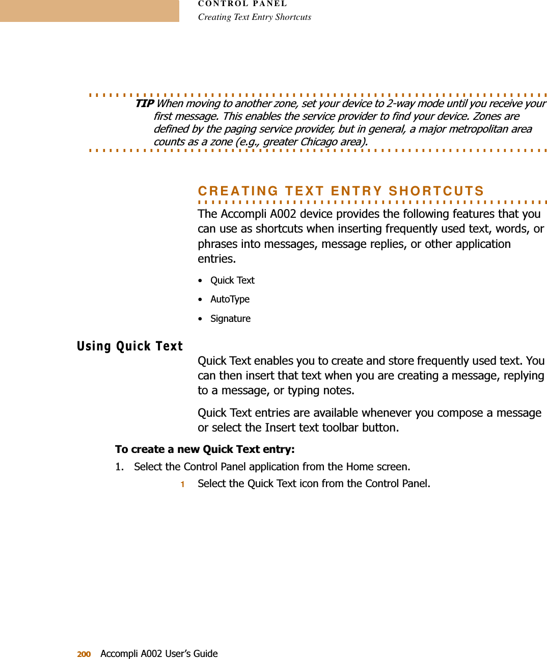 CONTROL PANELCreating Text Entry Shortcuts$FFRPSOL$8VHU¶V*XLGH. . . . . . . . . . . . . . . . . . . . . . . . . . . . . . . . . . . . . . . . . . . . . . . . . . . . . . . . . . . . . . . . . . . . 7,3:KHQPRYLQJWRDQRWKHU]RQHVHW\RXUGHYLFHWRZD\PRGHXQWLO\RXUHFHLYH\RXUILUVWPHVVDJH7KLVHQDEOHVWKHVHUYLFHSURYLGHUWRILQG\RXUGHYLFH=RQHVDUHGHILQHGE\WKHSDJLQJVHUYLFHSURYLGHUEXWLQJHQHUDODPDMRUPHWURSROLWDQDUHD. . . . . . . . . . . . . . . . . . . . . . . . . . . . . . . . . . . . . . . . . . . . . . . . . . . . . . . . . . . . . . . . . . . . FRXQWVDVD]RQHHJJUHDWHU&amp;KLFDJRDUHD. . . . . . . . . . . . . . . . . . . . . . . . . . . . . . . . . . . . . . . . . . . . . . . . . . . . CREATING TEXT ENTRY SHORTCUTS7KH$FFRPSOL$GHYLFHSURYLGHVWKHIROORZLQJIHDWXUHVWKDW\RXFDQXVHDVVKRUWFXWVZKHQLQVHUWLQJIUHTXHQWO\XVHGWH[WZRUGVRUSKUDVHVLQWRPHVVDJHVPHVVDJHUHSOLHVRURWKHUDSSOLFDWLRQHQWULHV 4XLFN7H[W $XWR7\SH 6LJQDWXUH8VLQJ4XLFN7H[W4XLFN7H[WHQDEOHV\RXWRFUHDWHDQGVWRUHIUHTXHQWO\XVHGWH[W&lt;RXFDQWKHQLQVHUWWKDWWH[WZKHQ\RXDUHFUHDWLQJDPHVVDJHUHSO\LQJWRDPHVVDJHRUW\SLQJQRWHV4XLFN7H[WHQWULHVDUHDYDLODEOHZKHQHYHU\RXFRPSRVHDPHVVDJHRUVHOHFWWKH,QVHUWWH[WWRROEDUEXWWRQ7RFUHDWHDQHZ4XLFN7H[WHQWU\ 6HOHFWWKH&amp;RQWURO3DQHODSSOLFDWLRQIURPWKH+RPHVFUHHQ16HOHFWWKH4XLFN7H[WLFRQIURPWKH&amp;RQWURO3DQHO