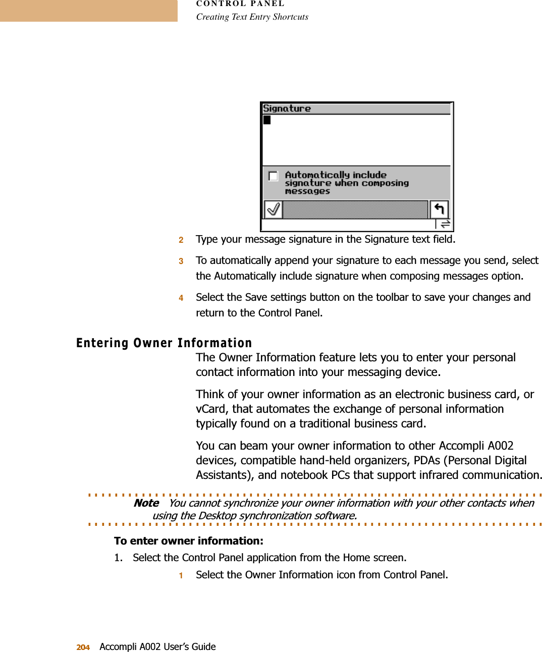 CONTROL PANELCreating Text Entry Shortcuts$FFRPSOL$8VHU¶V*XLGH27\SH\RXUPHVVDJHVLJQDWXUHLQWKH6LJQDWXUHWH[WILHOG37RDXWRPDWLFDOO\DSSHQG\RXUVLJQDWXUHWRHDFKPHVVDJH\RXVHQGVHOHFWWKH$XWRPDWLFDOO\LQFOXGHVLJQDWXUHZKHQFRPSRVLQJPHVVDJHVRSWLRQ46HOHFWWKH6DYHVHWWLQJVEXWWRQRQWKHWRROEDUWRVDYH\RXUFKDQJHVDQGUHWXUQWRWKH&amp;RQWURO3DQHO(QWHULQJ2ZQHU,QIRUPDWLRQ7KH2ZQHU,QIRUPDWLRQIHDWXUHOHWV\RXWRHQWHU\RXUSHUVRQDOFRQWDFWLQIRUPDWLRQLQWR\RXUPHVVDJLQJGHYLFH7KLQNRI\RXURZQHULQIRUPDWLRQDVDQHOHFWURQLFEXVLQHVVFDUGRUY&amp;DUGWKDWDXWRPDWHVWKHH[FKDQJHRISHUVRQDOLQIRUPDWLRQW\SLFDOO\IRXQGRQDWUDGLWLRQDOEXVLQHVVFDUG&lt;RXFDQEHDP\RXURZQHULQIRUPDWLRQWRRWKHU$FFRPSOL$GHYLFHVFRPSDWLEOHKDQGKHOGRUJDQL]HUV3&apos;$V3HUVRQDO&apos;LJLWDO$VVLVWDQWVDQGQRWHERRN3&amp;VWKDWVXSSRUWLQIUDUHGFRPPXQLFDWLRQ. . . . . . . . . . . . . . . . . . . . . . . . . . . . . . . . . . . . . . . . . . . . . . . . . . . . . . . . . . . . . . . . . . . . 1RWH&lt;RXFDQQRWV\QFKURQL]H\RXURZQHULQIRUPDWLRQZLWK\RXURWKHUFRQWDFWVZKHQ. . . . . . . . . . . . . . . . . . . . . . . . . . . . . . . . . . . . . . . . . . . . . . . . . . . . . . . . . . . . . . . . . . . . XVLQJWKH&apos;HVNWRSV\QFKURQL]DWLRQVRIWZDUH7RHQWHURZQHULQIRUPDWLRQ 6HOHFWWKH&amp;RQWURO3DQHODSSOLFDWLRQIURPWKH+RPHVFUHHQ16HOHFWWKH2ZQHU,QIRUPDWLRQLFRQIURP&amp;RQWURO3DQHO