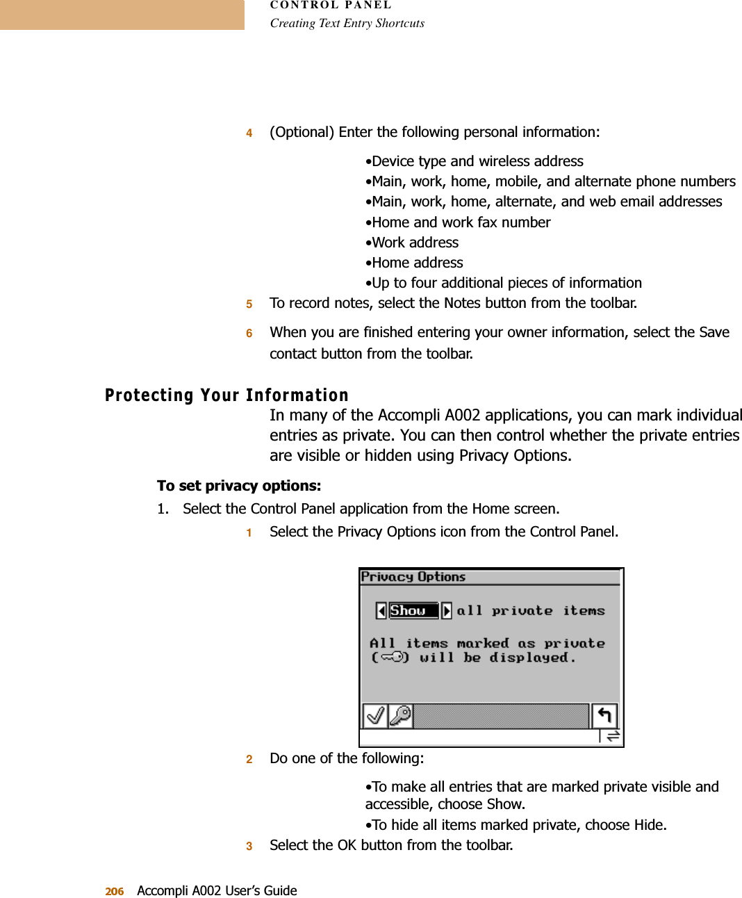 CONTROL PANELCreating Text Entry Shortcuts$FFRPSOL$8VHU¶V*XLGH42SWLRQDO(QWHUWKHIROORZLQJSHUVRQDOLQIRUPDWLRQ&apos;HYLFHW\SHDQGZLUHOHVVDGGUHVV0DLQZRUNKRPHPRELOHDQGDOWHUQDWHSKRQHQXPEHUV0DLQZRUNKRPHDOWHUQDWHDQGZHEHPDLODGGUHVVHV+RPHDQGZRUNID[QXPEHU:RUNDGGUHVV+RPHDGGUHVV8SWRIRXUDGGLWLRQDOSLHFHVRILQIRUPDWLRQ57RUHFRUGQRWHVVHOHFWWKH1RWHVEXWWRQIURPWKHWRROEDU6:KHQ\RXDUHILQLVKHGHQWHULQJ\RXURZQHULQIRUPDWLRQVHOHFWWKH6DYHFRQWDFWEXWWRQIURPWKHWRROEDU3URWHFWLQJ&lt;RXU,QIRUPDWLRQ,QPDQ\RIWKH$FFRPSOL$DSSOLFDWLRQV\RXFDQPDUNLQGLYLGXDOHQWULHVDVSULYDWH&lt;RXFDQWKHQFRQWUROZKHWKHUWKHSULYDWHHQWULHVDUHYLVLEOHRUKLGGHQXVLQJ3ULYDF\2SWLRQV7RVHWSULYDF\RSWLRQV 6HOHFWWKH&amp;RQWURO3DQHODSSOLFDWLRQIURPWKH+RPHVFUHHQ16HOHFWWKH3ULYDF\2SWLRQVLFRQIURPWKH&amp;RQWURO3DQHO2&apos;RRQHRIWKHIROORZLQJ7RPDNHDOOHQWULHVWKDWDUHPDUNHGSULYDWHYLVLEOHDQGDFFHVVLEOHFKRRVH6KRZ7RKLGHDOOLWHPVPDUNHGSULYDWHFKRRVH+LGH36HOHFWWKH2.EXWWRQIURPWKHWRROEDU