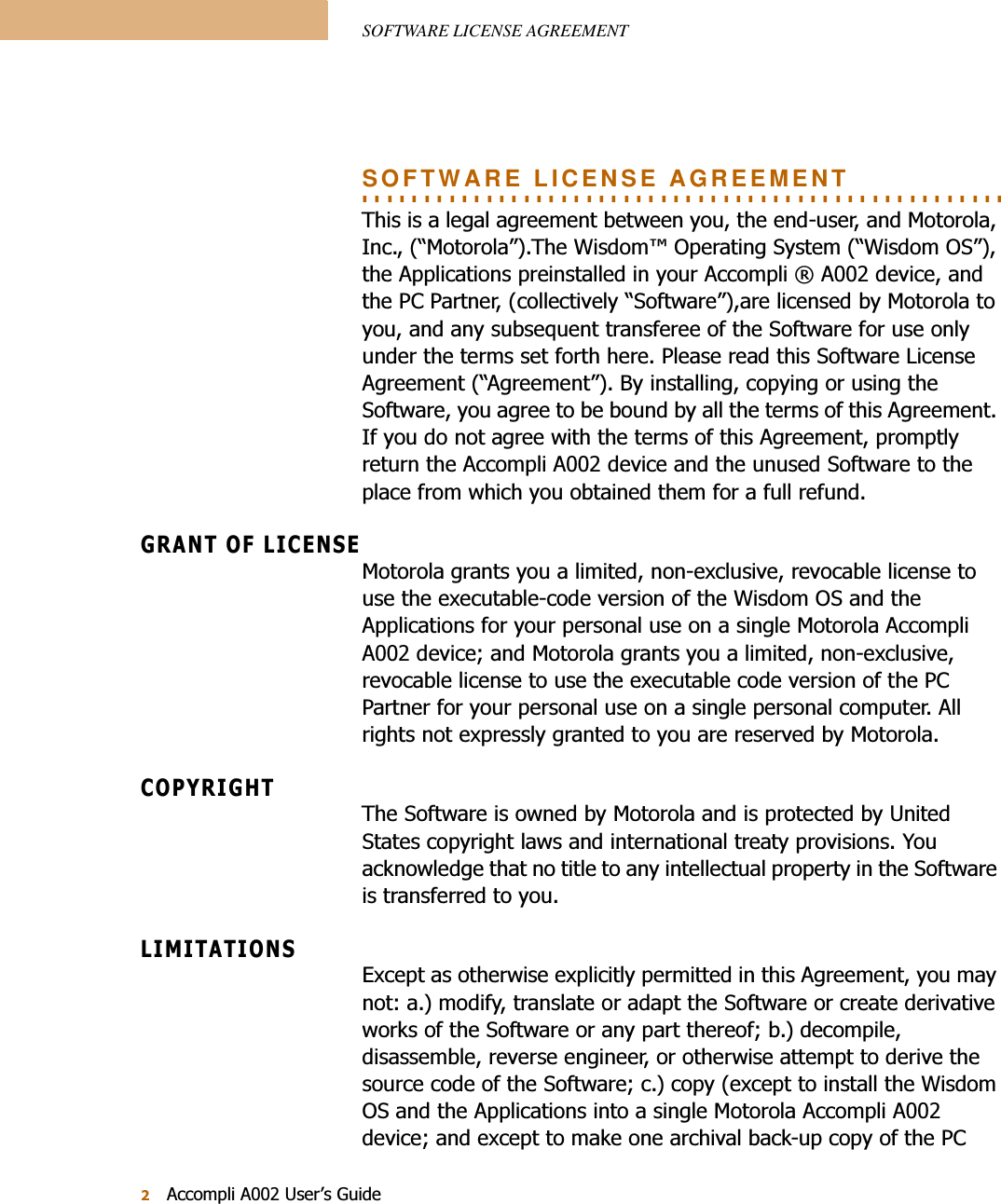 SOFTWARE LICENSE AGREEMENT$FFRPSOL$8VHU¶V*XLGH. . . . . . . . . . . . . . . . . . . . . . . . . . . . . . . . . . . . . . . . . . . . . . . . . . . . SOFTWARE LICENSE AGREEMENT7KLVLVDOHJDODJUHHPHQWEHWZHHQ\RXWKHHQGXVHUDQG0RWRUROD,QF³0RWRUROD´7KH:LVGRP2SHUDWLQJ6\VWHP³:LVGRP26´WKH$SSOLFDWLRQVSUHLQVWDOOHGLQ\RXU$FFRPSOL$GHYLFHDQGWKH3&amp;3DUWQHUFROOHFWLYHO\³6RIWZDUH´DUHOLFHQVHGE\0RWRURODWR\RXDQGDQ\VXEVHTXHQWWUDQVIHUHHRIWKH6RIWZDUHIRUXVHRQO\XQGHUWKHWHUPVVHWIRUWKKHUH3OHDVHUHDGWKLV6RIWZDUH/LFHQVH$JUHHPHQW³$JUHHPHQW´%\LQVWDOOLQJFRS\LQJRUXVLQJWKH6RIWZDUH\RXDJUHHWREHERXQGE\DOOWKHWHUPVRIWKLV$JUHHPHQW,I\RXGRQRWDJUHHZLWKWKHWHUPVRIWKLV$JUHHPHQWSURPSWO\UHWXUQWKH$FFRPSOL$GHYLFHDQGWKHXQXVHG6RIWZDUHWRWKHSODFHIURPZKLFK\RXREWDLQHGWKHPIRUDIXOOUHIXQG*5$172)/,&amp;(16(0RWRURODJUDQWV\RXDOLPLWHGQRQH[FOXVLYHUHYRFDEOHOLFHQVHWRXVHWKHH[HFXWDEOHFRGHYHUVLRQRIWKH:LVGRP26DQGWKH$SSOLFDWLRQVIRU\RXUSHUVRQDOXVHRQDVLQJOH0RWRUROD$FFRPSOL$GHYLFHDQG0RWRURODJUDQWV\RXDOLPLWHGQRQH[FOXVLYHUHYRFDEOHOLFHQVHWRXVHWKHH[HFXWDEOHFRGHYHUVLRQRIWKH3&amp;3DUWQHUIRU\RXUSHUVRQDOXVHRQDVLQJOHSHUVRQDOFRPSXWHU$OOULJKWVQRWH[SUHVVO\JUDQWHGWR\RXDUHUHVHUYHGE\0RWRUROD&amp;23&lt;5,*+77KH6RIWZDUHLVRZQHGE\0RWRURODDQGLVSURWHFWHGE\8QLWHG6WDWHVFRS\ULJKWODZVDQGLQWHUQDWLRQDOWUHDW\SURYLVLRQV&lt;RXDFNQRZOHGJHWKDWQRWLWOHWRDQ\LQWHOOHFWXDOSURSHUW\LQWKH6RIWZDUHLVWUDQVIHUUHGWR\RX/,0,7$7,216([FHSWDVRWKHUZLVHH[SOLFLWO\SHUPLWWHGLQWKLV$JUHHPHQW\RXPD\QRWDPRGLI\WUDQVODWHRUDGDSWWKH6RIWZDUHRUFUHDWHGHULYDWLYHZRUNVRIWKH6RIWZDUHRUDQ\SDUWWKHUHRIEGHFRPSLOHGLVDVVHPEOHUHYHUVHHQJLQHHURURWKHUZLVHDWWHPSWWRGHULYHWKHVRXUFHFRGHRIWKH6RIWZDUHFFRS\H[FHSWWRLQVWDOOWKH:LVGRP26DQGWKH$SSOLFDWLRQVLQWRDVLQJOH0RWRUROD$FFRPSOL$GHYLFHDQGH[FHSWWRPDNHRQHDUFKLYDOEDFNXSFRS\RIWKH3&amp;