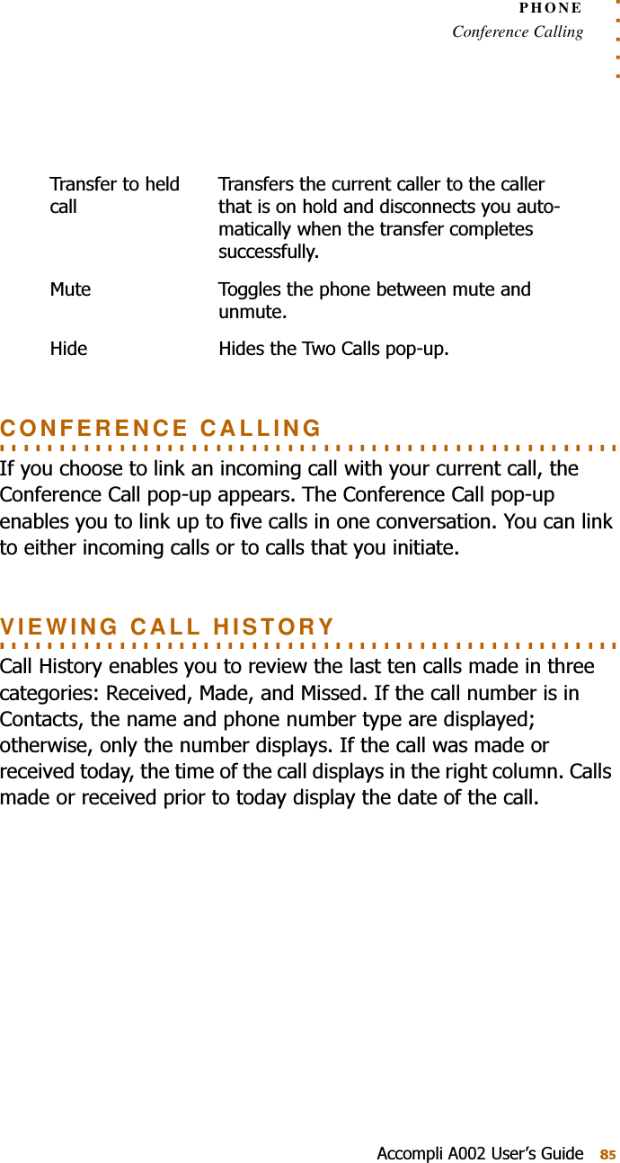 . . . . .PHONEConference Calling$FFRPSOL$8VHU¶V*XLGH. . . . . . . . . . . . . . . . . . . . . . . . . . . . . . . . . . . . . . . . . . . . . . . . . . . . CONFERENCE CALLING,I\RXFKRRVHWROLQNDQLQFRPLQJFDOOZLWK\RXUFXUUHQWFDOOWKH&amp;RQIHUHQFH&amp;DOOSRSXSDSSHDUV7KH&amp;RQIHUHQFH&amp;DOOSRSXSHQDEOHV\RXWROLQNXSWRILYHFDOOVLQRQHFRQYHUVDWLRQ&lt;RXFDQOLQNWRHLWKHULQFRPLQJFDOOVRUWRFDOOVWKDW\RXLQLWLDWH. . . . . . . . . . . . . . . . . . . . . . . . . . . . . . . . . . . . . . . . . . . . . . . . . . . . VIEWING CALL HISTORY&amp;DOO+LVWRU\HQDEOHV\RXWRUHYLHZWKHODVWWHQFDOOVPDGHLQWKUHHFDWHJRULHV5HFHLYHG0DGHDQG0LVVHG,IWKHFDOOQXPEHULVLQ&amp;RQWDFWVWKHQDPHDQGSKRQHQXPEHUW\SHDUHGLVSOD\HGRWKHUZLVHRQO\WKHQXPEHUGLVSOD\V,IWKHFDOOZDVPDGHRUUHFHLYHGWRGD\WKHWLPHRIWKHFDOOGLVSOD\VLQWKHULJKWFROXPQ&amp;DOOVPDGHRUUHFHLYHGSULRUWRWRGD\GLVSOD\WKHGDWHRIWKHFDOO7UDQVIHUWRKHOGFDOO7UDQVIHUVWKHFXUUHQWFDOOHUWRWKHFDOOHUWKDWLVRQKROGDQGGLVFRQQHFWV\RXDXWRPDWLFDOO\ZKHQWKHWUDQVIHUFRPSOHWHVVXFFHVVIXOO\0XWH 7RJJOHVWKHSKRQHEHWZHHQPXWHDQGXQPXWH+LGH +LGHVWKH7ZR&amp;DOOVSRSXS