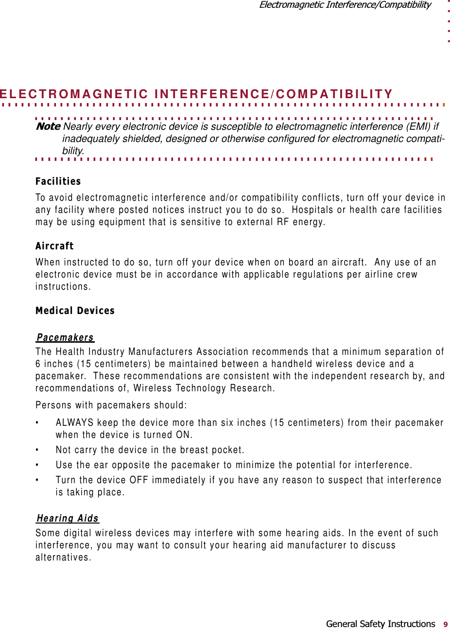 . . . . .(OHFWURPDJQHWLF,QWHUIHUHQFH&amp;RPSDWLELOLW\*HQHUDO6DIHW\,QVWUXFWLRQV. . . . . . . . . . . . . . . . . . . . . . . . . . . . . . . . . . . . . . . . . . . . . . . . . . . . . . . . . . . . . . . . . . . . . ELECTROMAGNETIC INTERFERENCE/COMPATIBILITY. . . . . . . . . . . . . . . . . . . . . . . . . . . . . . . . . . . . . . . . . . . . . . . . . . . . . . . . . . . . . . 1RWHNearly every electronic device is susceptible to electromagnetic interference (EMI) if inadequately shielded, designed or otherwise configured for electromagnetic compati-. . . . . . . . . . . . . . . . . . . . . . . . . . . . . . . . . . . . . . . . . . . . . . . . . . . . . . . . . . . . . . bility.)DFLOLWLHVTo avoid electromagnetic interference and/or compatibility conflicts, turn off your device in any facility where posted notices instruct you to do so.  Hospitals or health care facilities may be using equipment that is sensitive to external RF energy.$LUFUDIWWhen instructed to do so, turn off your device when on board an aircraft.  Any use of an electronic device must be in accordance with applicable regulations per airline crew instructions.0HGLFDO&apos;HYLFHVPacemakersThe Health Industry Manufacturers Association recommends that a minimum separation of 6 inches (15 centimeters) be maintained between a handheld wireless device and a pacemaker.  These recommendations are consistent with the independent research by, and recommendations of, Wireless Technology Research.Persons with pacemakers should:• ALWAYS keep the device more than six inches (15 centimeters) from their pacemaker when the device is turned ON.• Not carry the device in the breast pocket.• Use the ear opposite the pacemaker to minimize the potential for interference.• Turn the device OFF immediately if you have any reason to suspect that interference is taking place.Hearing AidsSome digital wireless devices may interfere with some hearing aids. In the event of such interference, you may want to consult your hearing aid manufacturer to discuss alternatives.