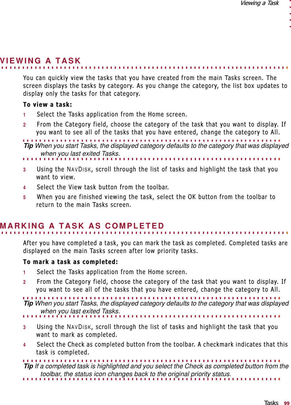 . . . . .9LHZLQJD7DVN7D V NV. . . . . . . . . . . . . . . . . . . . . . . . . . . . . . . . . . . . . . . . . . . . . . . . . . . . . . . . . . . . . . . . . . . . . VIEWING A TASK&lt;RXFDQTXLFNO\YLHZWKHWDVNVWKDW\RXKDYHFUHDWHGIURPWKHPDLQ7DVNVVFUHHQ7KHVFUHHQGLVSOD\VWKHWDVNVE\FDWHJRU\$V\RXFKDQJHWKHFDWHJRU\WKHOLVWER[XSGDWHVWRGLVSOD\RQO\WKHWDVNVIRUWKDWFDWHJRU\7RYLHZDWDVN16HOHFWWKH7DVNVDSSOLFDWLRQIURPWKH+RPHVFUHHQ2)URPWKH&amp;DWHJRU\ILHOGFKRRVHWKHFDWHJRU\RIWKHWDVNWKDW\RXZDQWWRGLVSOD\,I\RXZDQWWRVHHDOORIWKHWDVNVWKDW\RXKDYHHQWHUHGFKDQJHWKHFDWHJRU\WR$OO. . . . . . . . . . . . . . . . . . . . . . . . . . . . . . . . . . . . . . . . . . . . . . . . . . . . . . . . . . . . . . Tip When you start Tasks, the displayed category defaults to the category that was displayed . . . . . . . . . . . . . . . . . . . . . . . . . . . . . . . . . . . . . . . . . . . . . . . . . . . . . . . . . . . . . . when you last exited Tasks.38VLQJWKHNAVDISKVFUROOWKURXJKWKHOLVWRIWDVNVDQGKLJKOLJKWWKHWDVNWKDW\RXZDQWWRYLHZ46HOHFWWKH9LHZWDVNEXWWRQIURPWKHWRROEDU5:KHQ\RXDUHILQLVKHGYLHZLQJWKHWDVNVHOHFWWKH2.EXWWRQIURPWKHWRROEDUWRUHWXUQWRWKHPDLQ7DVNVVFUHHQ. . . . . . . . . . . . . . . . . . . . . . . . . . . . . . . . . . . . . . . . . . . . . . . . . . . . . . . . . . . . . . . . . . . . . MARKING A TASK AS COMPLETED$IWHU\RXKDYHFRPSOHWHGDWDVN\RXFDQPDUNWKHWDVNDVFRPSOHWHG&amp;RPSOHWHGWDVNVDUHGLVSOD\HGRQWKHPDLQ7DVNVVFUHHQDIWHUORZSULRULW\WDVNV7RPDUNDWDVNDVFRPSOHWHG16HOHFWWKH7DVNVDSSOLFDWLRQIURPWKH+RPHVFUHHQ2)URPWKH&amp;DWHJRU\ILHOGFKRRVHWKHFDWHJRU\RIWKHWDVNWKDW\RXZDQWWRGLVSOD\,I\RXZDQWWRVHHDOORIWKHWDVNVWKDW\RXKDYHHQWHUHGFKDQJHWKHFDWHJRU\WR$OO. . . . . . . . . . . . . . . . . . . . . . . . . . . . . . . . . . . . . . . . . . . . . . . . . . . . . . . . . . . . . . Tip When you start Tasks, the displayed category defaults to the category that was displayed . . . . . . . . . . . . . . . . . . . . . . . . . . . . . . . . . . . . . . . . . . . . . . . . . . . . . . . . . . . . . . when you last exited Tasks.38VLQJWKHNAVDISKVFUROOWKURXJKWKHOLVWRIWDVNVDQGKLJKOLJKWWKHWDVNWKDW\RXZDQWWRPDUNDVFRPSOHWHG46HOHFWWKH&amp;KHFNDVFRPSOHWHGEXWWRQIURPWKHWRROEDU$FKHFNPDUNLQGLFDWHVWKDWWKLVWDVNLVFRPSOHWHG. . . . . . . . . . . . . . . . . . . . . . . . . . . . . . . . . . . . . . . . . . . . . . . . . . . . . . . . . . . . . . Tip If a completed task is highlighted and you select the Check as completed button from the . . . . . . . . . . . . . . . . . . . . . . . . . . . . . . . . . . . . . . . . . . . . . . . . . . . . . . . . . . . . . . toolbar, the status icon changes back to the original priority status.