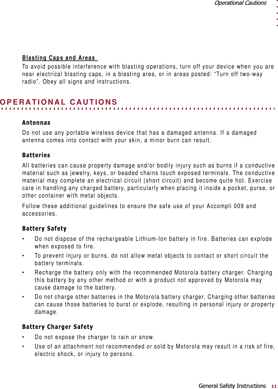 . . . . .2SHUDWLRQDO&amp;DXWLRQV*HQHUDO6DIHW\,QVWUXFWLRQVBlasting Caps and Areas To avoid possible interference with blasting operations, turn off your device when you are near electrical blasting caps, in a blasting area, or in areas posted: “Turn off two-way radio”. Obey all signs and instructions.. . . . . . . . . . . . . . . . . . . . . . . . . . . . . . . . . . . . . . . . . . . . . . . . . . . . . . . . . . . . . . . . . . . . . OPERATIONAL CAUTIONS$QWHQQDVDo not use any portable wireless device that has a damaged antenna. If a damaged antenna comes into contact with your skin, a minor burn can result. %DWWHULHVAll batteries can cause property damage and/or bodily injury such as burns if a conductive material such as jewelry, keys, or beaded chains touch exposed terminals. The conductive material may complete an electrical circuit (short circuit) and become quite hot. Exercise care in handling any charged battery, particularly when placing it inside a pocket, purse, or other container with metal objects.Follow these additional guidelines to ensure the safe use of your Accompli 009 and accessories.%DWWHU\6DIHW\• Do not dispose of the rechargeable Lithium-Ion battery in fire. Batteries can explode when exposed to fire.• To prevent injury or burns, do not allow metal objects to contact or short circuit the battery terminals.• Recharge the battery only with the recommended Motorola battery charger. Charging this battery by any other method or with a product not approved by Motorola may cause damage to the battery.• Do not charge other batteries in the Motorola battery charger. Charging other batteries can cause those batteries to burst or explode, resulting in personal injury or property damage.%DWWHU\&amp;KDUJHU6DIHW\• Do not expose the charger to rain or snow.• Use of an attachment not recommended or sold by Motorola may result in a risk of fire, electric shock, or injury to persons.