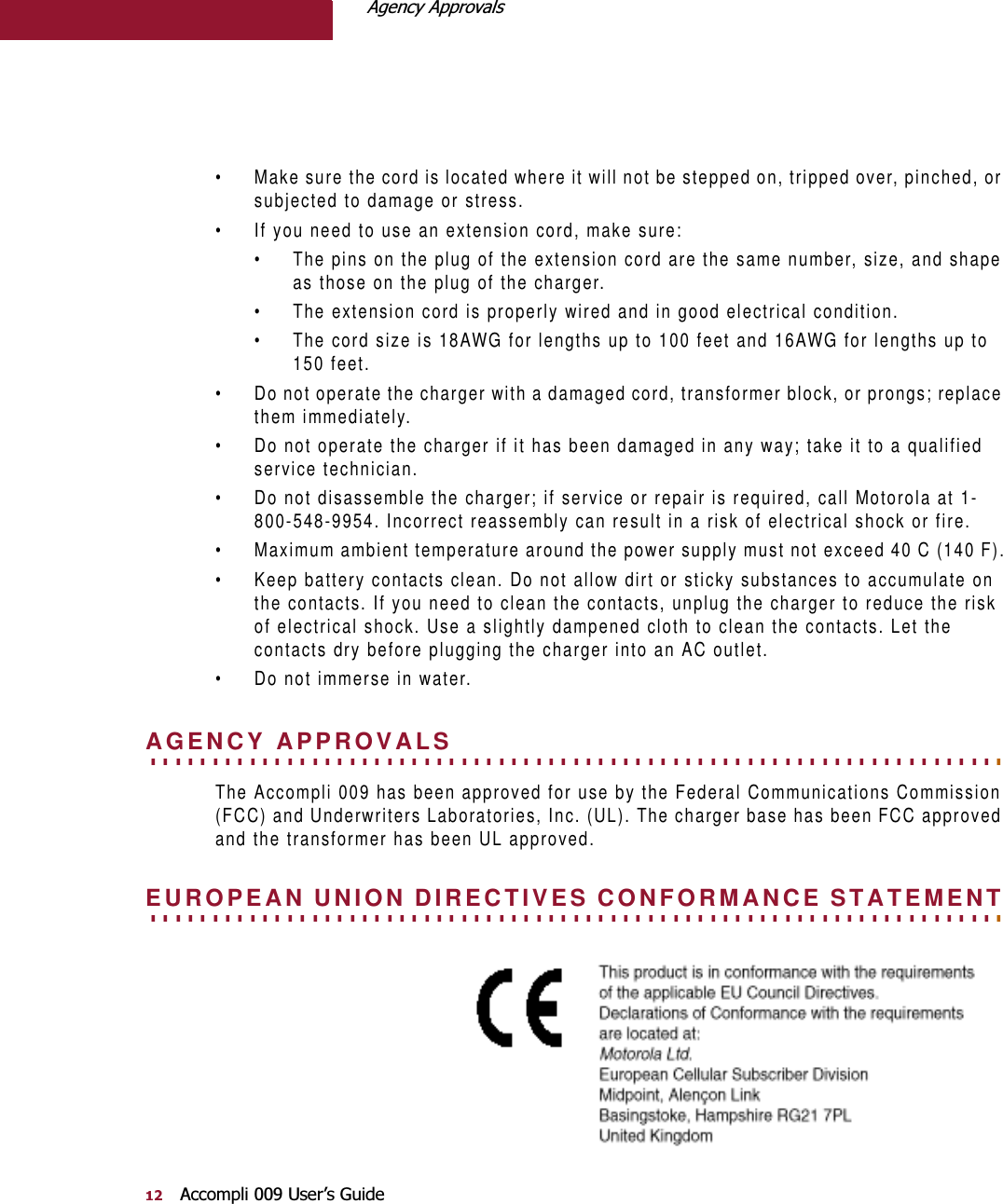 $JHQF\$SSURYDOV$FFRPSOL8VHU¶V*XLGH• Make sure the cord is located where it will not be stepped on, tripped over, pinched, or subjected to damage or stress.• If you need to use an extension cord, make sure:• The pins on the plug of the extension cord are the same number, size, and shape as those on the plug of the charger.• The extension cord is properly wired and in good electrical condition.• The cord size is 18AWG for lengths up to 100 feet and 16AWG for lengths up to 150 feet.• Do not operate the charger with a damaged cord, transformer block, or prongs; replace them immediately.• Do not operate the charger if it has been damaged in any way; take it to a qualified service technician.• Do not disassemble the charger; if service or repair is required, call Motorola at 1-800-548-9954. Incorrect reassembly can result in a risk of electrical shock or fire.• Maximum ambient temperature around the power supply must not exceed 40 C (140 F).• Keep battery contacts clean. Do not allow dirt or sticky substances to accumulate on the contacts. If you need to clean the contacts, unplug the charger to reduce the risk of electrical shock. Use a slightly dampened cloth to clean the contacts. Let the contacts dry before plugging the charger into an AC outlet. • Do not immerse in water.. . . . . . . . . . . . . . . . . . . . . . . . . . . . . . . . . . . . . . . . . . . . . . . . . . . . . . . . . . . . . . . . . . . . . AGENCY APPROVALSThe Accompli 009 has been approved for use by the Federal Communications Commission (FCC) and Underwriters Laboratories, Inc. (UL). The charger base has been FCC approved and the transformer has been UL approved.. . . . . . . . . . . . . . . . . . . . . . . . . . . . . . . . . . . . . . . . . . . . . . . . . . . . . . . . . . . . . . . . . . . . . EUROPEAN UNION DIRECTIVES CONFORMANCE STATEMENT