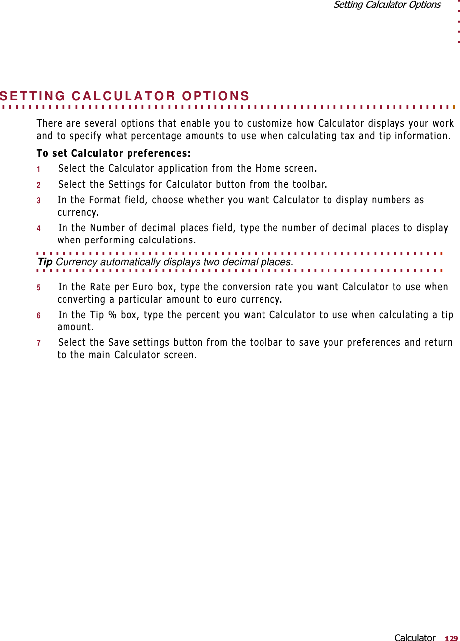 . . . . .6HWWLQJ&amp;DOFXODWRU2SWLRQV&amp;DOFXODWRU. . . . . . . . . . . . . . . . . . . . . . . . . . . . . . . . . . . . . . . . . . . . . . . . . . . . . . . . . . . . . . . . . . . . . SETTING CALCULATOR OPTIONS7KHUHDUHVHYHUDORSWLRQVWKDWHQDEOH\RXWRFXVWRPL]HKRZ&amp;DOFXODWRUGLVSOD\V\RXUZRUNDQGWRVSHFLI\ZKDWSHUFHQWDJHDPRXQWVWRXVHZKHQFDOFXODWLQJWD[DQGWLSLQIRUPDWLRQ7RVHW&amp;DOFXODWRUSUHIHUHQFHV16HOHFWWKH&amp;DOFXODWRUDSSOLFDWLRQIURPWKH+RPHVFUHHQ26HOHFWWKH6HWWLQJVIRU&amp;DOFXODWRUEXWWRQIURPWKHWRROEDU3,QWKH)RUPDWILHOGFKRRVHZKHWKHU\RXZDQW&amp;DOFXODWRUWRGLVSOD\QXPEHUVDVFXUUHQF\4,QWKH1XPEHURIGHFLPDOSODFHVILHOGW\SHWKHQXPEHURIGHFLPDOSODFHVWRGLVSOD\ZKHQSHUIRUPLQJFDOFXODWLRQV. . . . . . . . . . . . . . . . . . . . . . . . . . . . . . . . . . . . . . . . . . . . . . . . . . . . . . . . . . . . . . . . . . . . . . . . . . . . . . . . . . . . . . . . . . . . . . . . . . . . . . . . . . . . . . . . . . . . . . . . . . . . Tip Currency automatically displays two decimal places.5,QWKH5DWHSHU(XURER[W\SHWKHFRQYHUVLRQUDWH\RXZDQW&amp;DOFXODWRUWRXVHZKHQFRQYHUWLQJDSDUWLFXODUDPRXQWWRHXURFXUUHQF\6,QWKH7LSER[W\SHWKHSHUFHQW\RXZDQW&amp;DOFXODWRUWRXVHZKHQFDOFXODWLQJDWLSDPRXQW76HOHFWWKH6DYHVHWWLQJVEXWWRQIURPWKHWRROEDUWRVDYH\RXUSUHIHUHQFHVDQGUHWXUQWRWKHPDLQ&amp;DOFXODWRUVFUHHQ