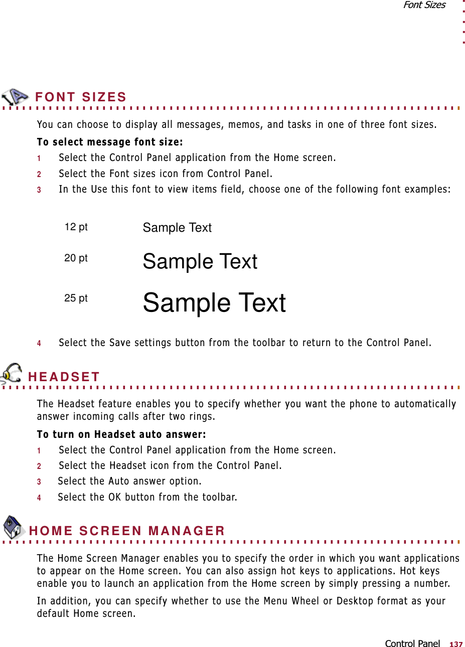 . . . . .)RQW6L]HV&amp;RQWURO3DQHO. . . . . . . . . . . . . . . . . . . . . . . . . . . . . . . . . . . . . . . . . . . . . . . . . . . . . . . . . . . . . . . . . . . . .  FONT SIZES&lt;RXFDQFKRRVHWRGLVSOD\DOOPHVVDJHVPHPRVDQGWDVNVLQRQHRIWKUHHIRQWVL]HV7RVHOHFWPHVVDJHIRQWVL]H16HOHFWWKH&amp;RQWURO3DQHODSSOLFDWLRQIURPWKH+RPHVFUHHQ26HOHFWWKH)RQWVL]HVLFRQIURP&amp;RQWURO3DQHO3,QWKH8VHWKLVIRQWWRYLHZLWHPVILHOGFKRRVHRQHRIWKHIROORZLQJIRQWH[DPSOHV46HOHFWWKH6DYHVHWWLQJVEXWWRQIURPWKHWRROEDUWRUHWXUQWRWKH&amp;RQWURO3DQHO. . . . . . . . . . . . . . . . . . . . . . . . . . . . . . . . . . . . . . . . . . . . . . . . . . . . . . . . . . . . . . . . . . . . .  HEADSET7KH+HDGVHWIHDWXUHHQDEOHV\RXWRVSHFLI\ZKHWKHU\RXZDQWWKHSKRQHWRDXWRPDWLFDOO\DQVZHULQFRPLQJFDOOVDIWHUWZRULQJV7RWXUQRQ+HDGVHWDXWRDQVZHU16HOHFWWKH&amp;RQWURO3DQHODSSOLFDWLRQIURPWKH+RPHVFUHHQ26HOHFWWKH+HDGVHWLFRQIURPWKH&amp;RQWURO3DQHO36HOHFWWKH$XWRDQVZHURSWLRQ46HOHFWWKH2.EXWWRQIURPWKHWRROEDU. . . . . . . . . . . . . . . . . . . . . . . . . . . . . . . . . . . . . . . . . . . . . . . . . . . . . . . . . . . . . . . . . . . . . HOME SCREEN MANAGER7KH+RPH6FUHHQ0DQDJHUHQDEOHV\RXWRVSHFLI\WKHRUGHULQZKLFK\RXZDQWDSSOLFDWLRQVWRDSSHDURQWKH+RPHVFUHHQ&lt;RXFDQDOVRDVVLJQKRWNH\VWRDSSOLFDWLRQV+RWNH\VHQDEOH\RXWRODXQFKDQDSSOLFDWLRQIURPWKH+RPHVFUHHQE\VLPSO\SUHVVLQJDQXPEHU,QDGGLWLRQ\RXFDQVSHFLI\ZKHWKHUWRXVHWKH0HQX:KHHORU&apos;HVNWRSIRUPDWDV\RXUGHIDXOW+RPHVFUHHQ12 pt Sample Text20 pt Sample Text25 pt Sample Text