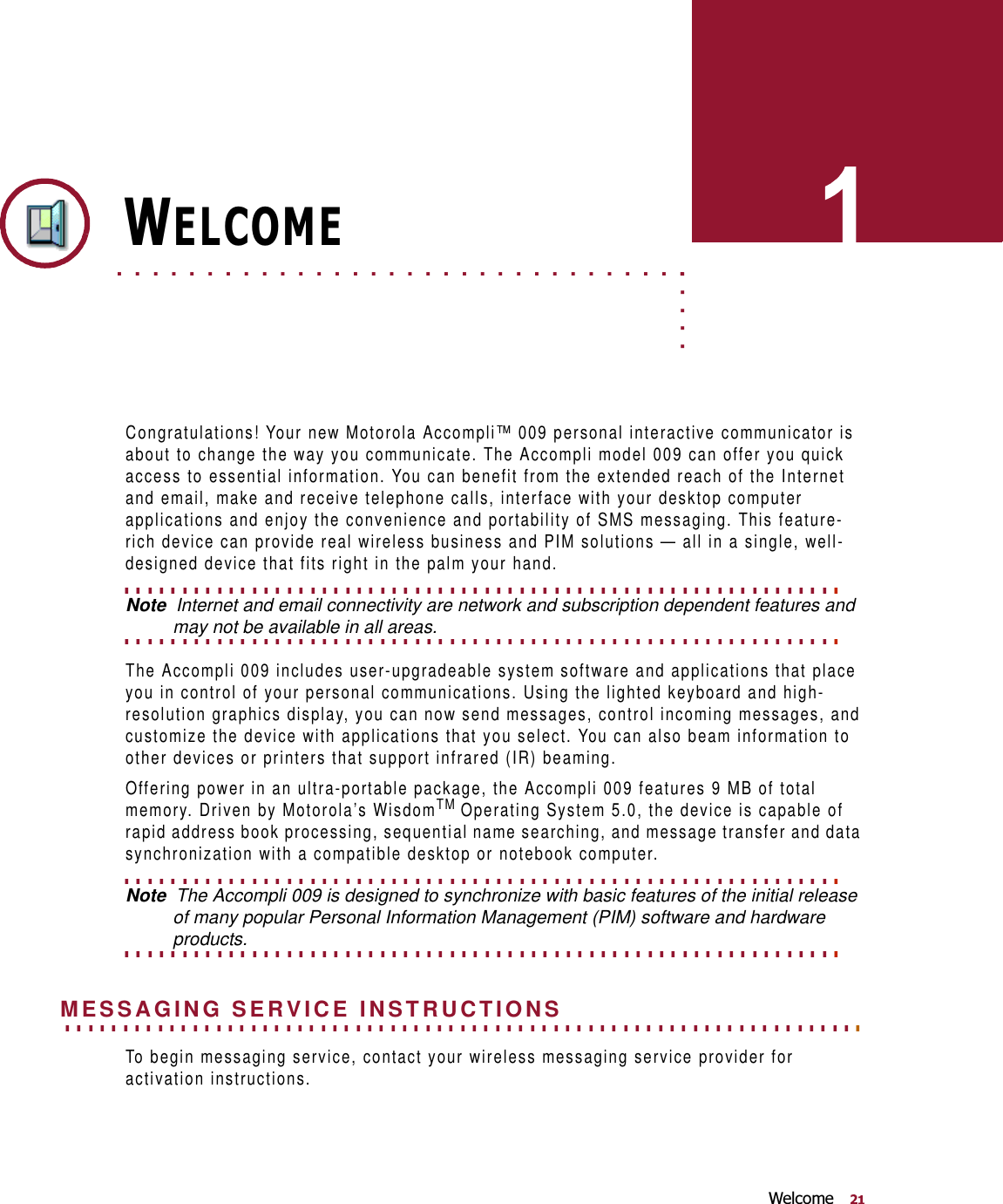 :HOFRPH. . . . .. . . . . . . . . . . . . . . . . . . . . . . . . . . . . . . . . . .:(/&amp;20(Congratulations! Your new Motorola Accompli™ 009 personal interactive communicator is about to change the way you communicate. The Accompli model 009 can offer you quick access to essential information. You can benefit from the extended reach of the Internet and email, make and receive telephone calls, interface with your desktop computer applications and enjoy the convenience and portability of SMS messaging. This feature-rich device can provide real wireless business and PIM solutions — all in a single, well-designed device that fits right in the palm your hand. . . . . . . . . . . . . . . . . . . . . . . . . . . . . . . . . . . . . . . . . . . . . . . . . . . . . . . . . . . . . . . Note  Internet and email connectivity are network and subscription dependent features and . . . . . . . . . . . . . . . . . . . . . . . . . . . . . . . . . . . . . . . . . . . . . . . . . . . . . . . . . . . . . . may not be available in all areas.The Accompli 009 includes user-upgradeable system software and applications that place you in control of your personal communications. Using the lighted keyboard and high-resolution graphics display, you can now send messages, control incoming messages, and customize the device with applications that you select. You can also beam information to  other devices or printers that support infrared (IR) beaming.Offering power in an ultra-portable package, the Accompli 009 features 9 MB of total memory. Driven by Motorola’s WisdomTM Operating System 5.0, the device is capable of rapid address book processing, sequential name searching, and message transfer and data synchronization with a compatible desktop or notebook computer. . . . . . . . . . . . . . . . . . . . . . . . . . . . . . . . . . . . . . . . . . . . . . . . . . . . . . . . . . . . . . . Note  The Accompli 009 is designed to synchronize with basic features of the initial release of many popular Personal Information Management (PIM) software and hardware . . . . . . . . . . . . . . . . . . . . . . . . . . . . . . . . . . . . . . . . . . . . . . . . . . . . . . . . . . . . . . products.. . . . . . . . . . . . . . . . . . . . . . . . . . . . . . . . . . . . . . . . . . . . . . . . . . . . . . . . . . . . . . . . . . . . . MESSAGING SERVICE INSTRUCTIONSTo begin messaging service, contact your wireless messaging service provider for activation instructions. 