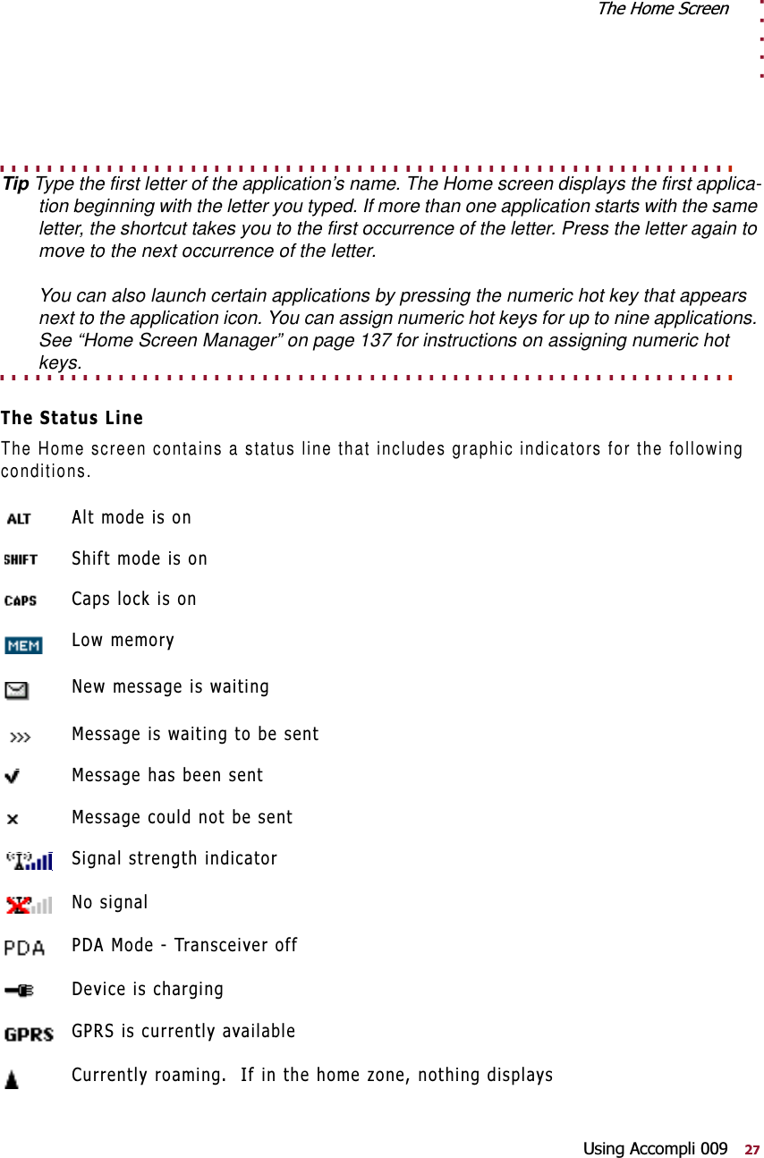 . . . . .7KH+RPH6FUHHQ8VLQJ$FFRPSOL. . . . . . . . . . . . . . . . . . . . . . . . . . . . . . . . . . . . . . . . . . . . . . . . . . . . . . . . . . . . . . Tip Type the first letter of the application’s name. The Home screen displays the first applica-tion beginning with the letter you typed. If more than one application starts with the same letter, the shortcut takes you to the first occurrence of the letter. Press the letter again to move to the next occurrence of the letter. You can also launch certain applications by pressing the numeric hot key that appears next to the application icon. You can assign numeric hot keys for up to nine applications. See “Home Screen Manager” on page 137 for instructions on assigning numeric hot . . . . . . . . . . . . . . . . . . . . . . . . . . . . . . . . . . . . . . . . . . . . . . . . . . . . . . . . . . . . . . keys.7KH6WDWXV/LQHThe Home screen contains a status line that includes graphic indicators for the following conditions.$OWPRGHLVRQ6KLIWPRGHLVRQ&amp;DSVORFNLVRQ/RZPHPRU\1HZPHVVDJHLVZDLWLQJ0HVVDJHLVZDLWLQJWREHVHQW0HVVDJHKDVEHHQVHQW0HVVDJHFRXOGQRWEHVHQW6LJQDOVWUHQJWKLQGLFDWRU1RVLJQDO3&apos;$0RGH7UDQVFHLYHURII&apos;HYLFHLVFKDUJLQJ*356LVFXUUHQWO\DYDLODEOH&amp;XUUHQWO\URDPLQJ,ILQWKHKRPH]RQHQRWKLQJGLVSOD\V