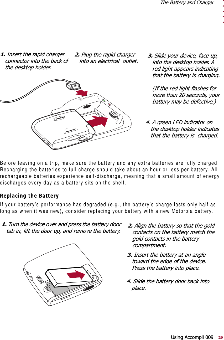 . . . . .7KH%DWWHU\DQG&amp;KDUJHU8VLQJ$FFRPSOLBefore leaving on a trip, make sure the battery and any extra batteries are fully charged. Recharging the batteries to full charge should take about an hour or less per battery. All rechargeable batteries experience self-discharge, meaning that a small amount of energy discharges every day as a battery sits on the shelf. 5HSODFLQJWKH%DWWHU\If your battery’s performance has degraded (e.g., the battery’s charge lasts only half as long as when it was new), consider replacing your battery with a new Motorola battery.6OLGH\RXUGHYLFHIDFHXSLQWRWKHGHVNWRSKROGHU$UHGOLJKWDSSHDUVLQGLFDWLQJWKDWWKHEDWWHU\LVFKDUJLQJ,IWKHUHGOLJKWIODVKHVIRUPRUHWKDQVHFRQGV\RXUEDWWHU\PD\EHGHIHFWLYH,QVHUWWKHUDSLGFKDUJHUFRQQHFWRULQWRWKHEDFNRIWKHGHVNWRSKROGHU3OXJWKHUDSLGFKDUJHULQWRDQHOHFWULFDORXWOHW$JUHHQ/(&apos;LQGLFDWRURQWKHGHVNWRSKROGHULQGLFDWHVWKDWWKHEDWWHU\LVFKDUJHG7XUQWKHGHYLFHRYHUDQGSUHVVWKHEDWWHU\GRRUWDELQOLIWWKHGRRUXSDQGUHPRYHWKHEDWWHU\$OLJQWKHEDWWHU\VRWKDWWKHJROGFRQWDFWVRQWKHEDWWHU\PDWFKWKHJROGFRQWDFWVLQWKHEDWWHU\FRPSDUWPHQW,QVHUWWKHEDWWHU\DWDQDQJOHWRZDUGWKHHGJHRIWKHGHYLFH3UHVVWKHEDWWHU\LQWRSODFH6OLGHWKHEDWWHU\GRRUEDFNLQWRSODFH