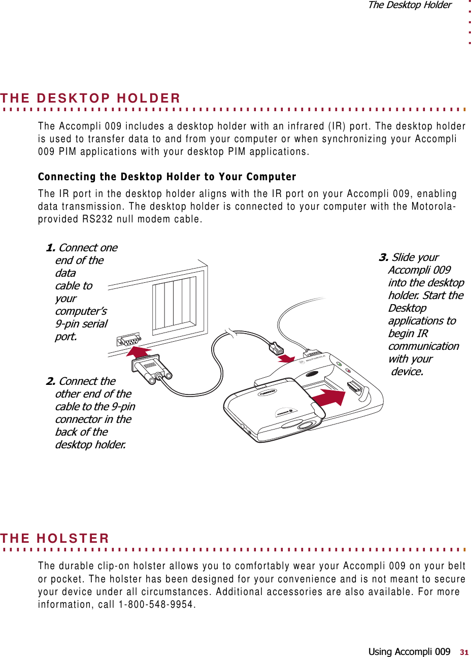 . . . . .7KH&apos;HVNWRS+ROGHU8VLQJ$FFRPSOL. . . . . . . . . . . . . . . . . . . . . . . . . . . . . . . . . . . . . . . . . . . . . . . . . . . . . . . . . . . . . . . . . . . . . THE DESKTOP HOLDERThe Accompli 009 includes a desktop holder with an infrared (IR) port. The desktop holder is used to transfer data to and from your computer or when synchronizing your Accompli 009 PIM applications with your desktop PIM applications. &amp;RQQHFWLQJWKH&apos;HVNWRS+ROGHUWR&lt;RXU&amp;RPSXWHUThe IR port in the desktop holder aligns with the IR port on your Accompli 009, enabling data transmission. The desktop holder is connected to your computer with the Motorola-provided RS232 null modem cable. . . . . . . . . . . . . . . . . . . . . . . . . . . . . . . . . . . . . . . . . . . . . . . . . . . . . . . . . . . . . . . . . . . . . . THE HOLSTER The durable clip-on holster allows you to comfortably wear your Accompli 009 on your belt or pocket. The holster has been designed for your convenience and is not meant to secure your device under all circumstances. Additional accessories are also available. For more information, call 1-800-548-9954.&amp;RQQHFWRQHHQGRIWKHGDWDFDEOHWR\RXUFRPSXWHU¶VSLQVHULDOSRUW&amp;RQQHFWWKHRWKHUHQGRIWKHFDEOHWRWKHSLQFRQQHFWRULQWKHEDFNRIWKHGHVNWRSKROGHU6OLGH\RXU$FFRPSOLLQWRWKHGHVNWRSKROGHU6WDUWWKH&apos;HVNWRSDSSOLFDWLRQVWREHJLQ,5FRPPXQLFDWLRQZLWK\RXUGHYLFH