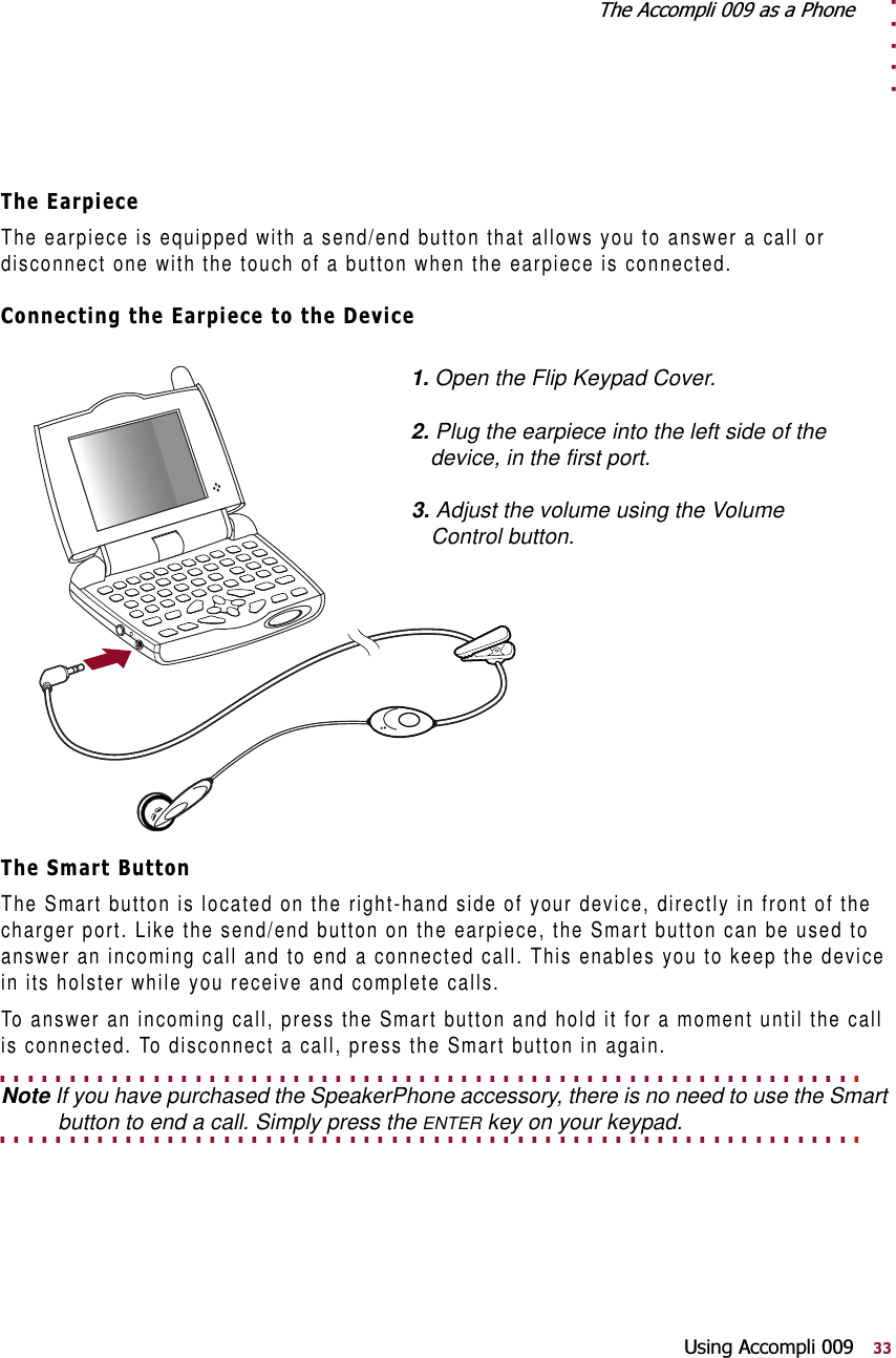 . . . . .7KH$FFRPSOLDVD3KRQH8VLQJ$FFRPSOL7KH(DUSLHFHThe earpiece is equipped with a send/end button that allows you to answer a call or disconnect one with the touch of a button when the earpiece is connected.&amp;RQQHFWLQJWKH(DUSLHFHWRWKH&apos;HYLFH7KH6PDUW%XWWRQThe Smart button is located on the right-hand side of your device, directly in front of the charger port. Like the send/end button on the earpiece, the Smart button can be used to answer an incoming call and to end a connected call. This enables you to keep the device in its holster while you receive and complete calls.To answer an incoming call, press the Smart button and hold it for a moment until the call is connected. To disconnect a call, press the Smart button in again.. . . . . . . . . . . . . . . . . . . . . . . . . . . . . . . . . . . . . . . . . . . . . . . . . . . . . . . . . . . . . . Note If you have purchased the SpeakerPhone accessory, there is no need to use the Smart . . . . . . . . . . . . . . . . . . . . . . . . . . . . . . . . . . . . . . . . . . . . . . . . . . . . . . . . . . . . . . button to end a call. Simply press the ENTER key on your keypad.1. Open the Flip Keypad Cover.2. Plug the earpiece into the left side of the device, in the first port.3. Adjust the volume using the Volume Control button.