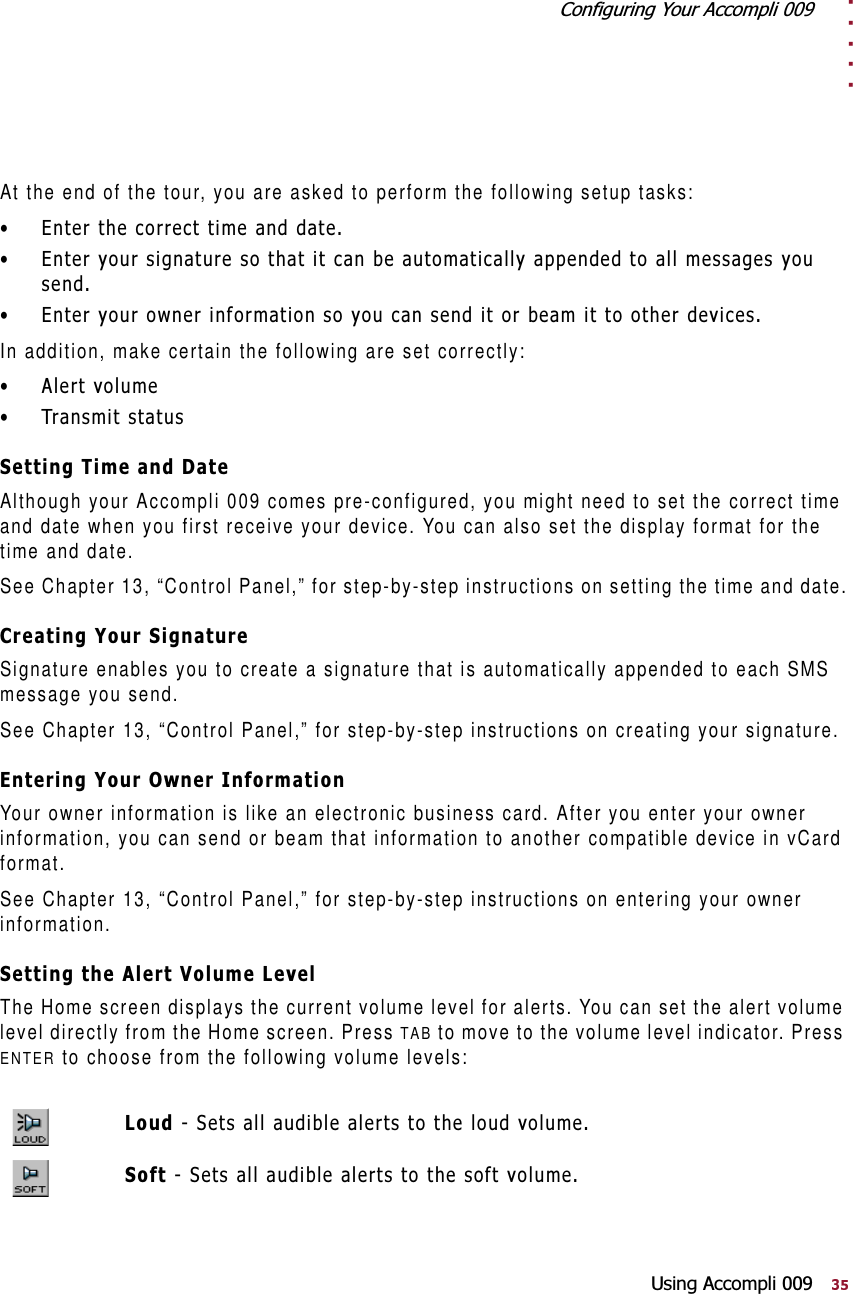 . . . . .&amp;RQILJXULQJ&lt;RXU$FFRPSOL8VLQJ$FFRPSOLAt the end of the tour, you are asked to perform the following setup tasks: (QWHUWKHFRUUHFWWLPHDQGGDWH (QWHU\RXUVLJQDWXUHVRWKDWLWFDQEHDXWRPDWLFDOO\DSSHQGHGWRDOOPHVVDJHV\RXVHQG (QWHU\RXURZQHULQIRUPDWLRQVR\RXFDQVHQGLWRUEHDPLWWRRWKHUGHYLFHVIn addition, make certain the following are set correctly: $OHUWYROXPH 7UDQVPLWVWDWXV6HWWLQJ7LPHDQG&apos;DWHAlthough your Accompli 009 comes pre-configured, you might need to set the correct time and date when you first receive your device. You can also set the display format for the time and date.See Chapter 13, “Control Panel,” for step-by-step instructions on setting the time and date.&amp;UHDWLQJ&lt;RXU6LJQDWXUHSignature enables you to create a signature that is automatically appended to each SMS message you send.See Chapter 13, “Control Panel,” for step-by-step instructions on creating your signature.(QWHULQJ&lt;RXU2ZQHU,QIRUPDWLRQYour owner information is like an electronic business card. After you enter your owner information, you can send or beam that information to another compatible device in vCard format.See Chapter 13, “Control Panel,” for step-by-step instructions on entering your owner information.6HWWLQJWKH$OHUW9ROXPH/HYHOThe Home screen displays the current volume level for alerts. You can set the alert volume level directly from the Home screen. Press TAB to move to the volume level indicator. Press ENTER to choose from the following volume levels:/RXG6HWVDOODXGLEOHDOHUWVWRWKHORXGYROXPH6RIW6HWVDOODXGLEOHDOHUWVWRWKHVRIWYROXPH