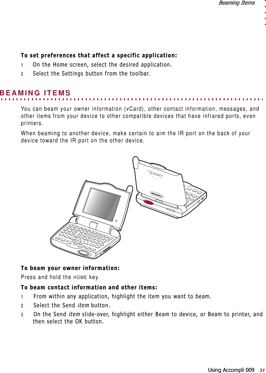. . . . .%HDPLQJ,WHPV8VLQJ$FFRPSOL7RVHWSUHIHUHQFHVWKDWDIIHFWDVSHFLILFDSSOLFDWLRQ12QWKH+RPHVFUHHQVHOHFWWKHGHVLUHGDSSOLFDWLRQ26HOHFWWKH6HWWLQJVEXWWRQIURPWKHWRROEDU. . . . . . . . . . . . . . . . . . . . . . . . . . . . . . . . . . . . . . . . . . . . . . . . . . . . . . . . . . . . . . . . . . . . . BEAMING ITEMSYou can beam your owner information (vCard), other contact information, messages, and other items from your device to other compatible devices that have infrared ports, even printers.When beaming to another device, make certain to aim the IR port on the back of your device toward the IR port on the other device.7REHDP\RXURZQHULQIRUPDWLRQPress and hold the HOME key.7REHDPFRQWDFWLQIRUPDWLRQDQGRWKHULWHPV1)URPZLWKLQDQ\DSSOLFDWLRQKLJKOLJKWWKHLWHP\RXZDQWWREHDP26HOHFWWKH6HQGLWHPEXWWRQ32QWKH6HQGLWHPVOLGHRYHUKLJKOLJKWHLWKHU%HDPWRGHYLFHRU%HDPWRSULQWHUDQGWKHQVHOHFWWKH2.EXWWRQ