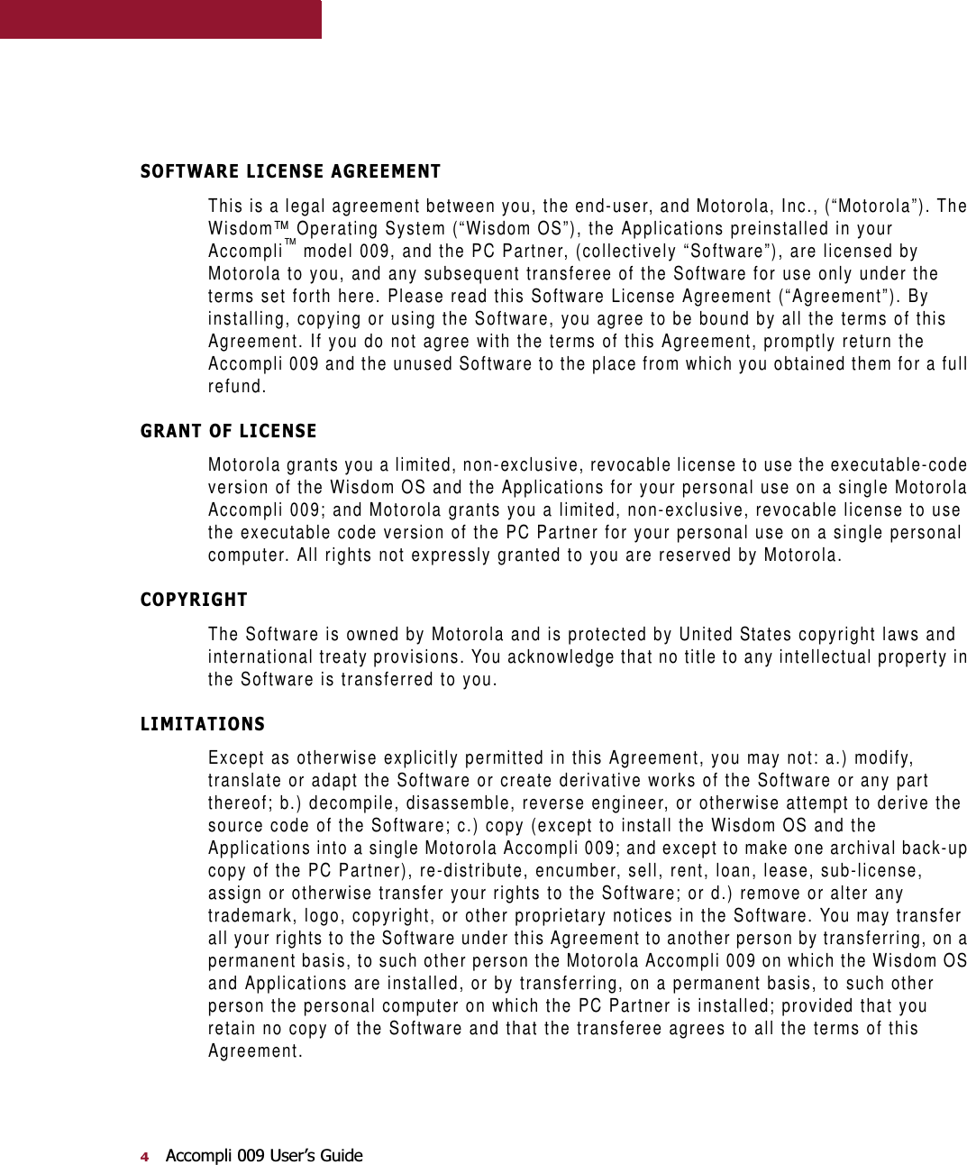 $FFRPSOL8VHU¶V*XLGH62)7:$5(/,&amp;(16($*5((0(17This is a legal agreement between you, the end-user, and Motorola, Inc., (“Motorola”). The Wisdom™ Operating System (“Wisdom OS”), the Applications preinstalled in your Accompli™ model 009, and the PC Partner, (collectively “Software”), are licensed by Motorola to you, and any subsequent transferee of the Software for use only under the terms set forth here. Please read this Software License Agreement (“Agreement”). By installing, copying or using the Software, you agree to be bound by all the terms of this Agreement. If you do not agree with the terms of this Agreement, promptly return the Accompli 009 and the unused Software to the place from which you obtained them for a full refund.*5$172)/,&amp;(16(Motorola grants you a limited, non-exclusive, revocable license to use the executable-code version of the Wisdom OS and the Applications for your personal use on a single Motorola Accompli 009; and Motorola grants you a limited, non-exclusive, revocable license to use the executable code version of the PC Partner for your personal use on a single personal computer. All rights not expressly granted to you are reserved by Motorola.&amp;23&lt;5,*+7The Software is owned by Motorola and is protected by United States copyright laws and international treaty provisions. You acknowledge that no title to any intellectual property in the Software is transferred to you./,0,7$7,216Except as otherwise explicitly permitted in this Agreement, you may not: a.) modify, translate or adapt the Software or create derivative works of the Software or any part thereof; b.) decompile, disassemble, reverse engineer, or otherwise attempt to derive the source code of the Software; c.) copy (except to install the Wisdom OS and the Applications into a single Motorola Accompli 009; and except to make one archival back-up copy of the PC Partner), re-distribute, encumber, sell, rent, loan, lease, sub-license, assign or otherwise transfer your rights to the Software; or d.) remove or alter any trademark, logo, copyright, or other proprietary notices in the Software. You may transfer all your rights to the Software under this Agreement to another person by transferring, on a permanent basis, to such other person the Motorola Accompli 009 on which the Wisdom OS and Applications are installed, or by transferring, on a permanent basis, to such other person the personal computer on which the PC Partner is installed; provided that you retain no copy of the Software and that the transferee agrees to all the terms of this Agreement.