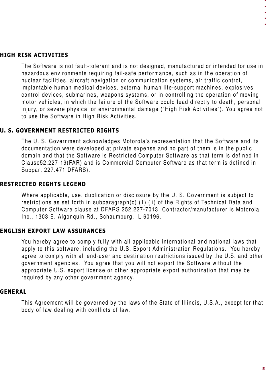 . . . . .+,*+5,6.$&amp;7,9,7,(6The Software is not fault-tolerant and is not designed, manufactured or intended for use in hazardous environments requiring fail-safe performance, such as in the operation of nuclear facilities, aircraft navigation or communication systems, air traffic control, implantable human medical devices, external human life-support machines, explosives control devices, submarines, weapons systems, or in controlling the operation of moving motor vehicles, in which the failure of the Software could lead directly to death, personal injury, or severe physical or environmental damage (&quot;High Risk Activities&quot;). You agree not to use the Software in High Risk Activities.86*29(510(175(675,&amp;7(&apos;5,*+76The U. S. Government acknowledges Motorola’s representation that the Software and its documentation were developed at private expense and no part of them is in the public domain and that the Software is Restricted Computer Software as that term is defined in Clause52.227-19(FAR) and is Commercial Computer Software as that term is defined in Subpart 227.471 DFARS).5(675,&amp;7(&apos;5,*+76/(*(1&apos;Where applicable, use, duplication or disclosure by the U. S. Government is subject to restrictions as set forth in subparagraph(c) (1) (ii) of the Rights of Technical Data and Computer Software clause at DFARS 252.227-7013. Contractor/manufacturer is Motorola Inc., 1303 E. Algonquin Rd., Schaumburg, IL 60196.(1*/,6+(;3257/$:$6685$1&amp;(6You hereby agree to comply fully with all applicable international and national laws that apply to this software, including the U.S. Export Administration Regulations.  You hereby agree to comply with all end-user and destination restrictions issued by the U.S. and other government agencies.  You agree that you will not export the Software without the appropriate U.S. export license or other appropriate export authorization that may be required by any other government agency.*(1(5$/This Agreement will be governed by the laws of the State of Illinois, U.S.A., except for that body of law dealing with conflicts of law.