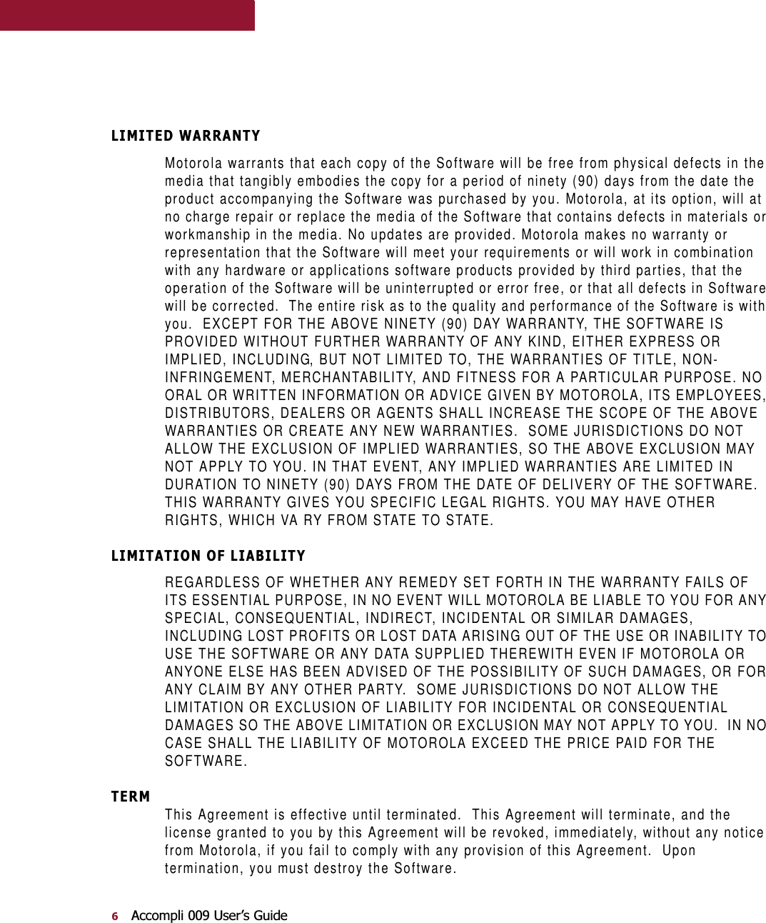 $FFRPSOL8VHU¶V*XLGH/,0,7(&apos;:$55$17&lt;Motorola warrants that each copy of the Software will be free from physical defects in the media that tangibly embodies the copy for a period of ninety (90) days from the date the product accompanying the Software was purchased by you. Motorola, at its option, will at no charge repair or replace the media of the Software that contains defects in materials or workmanship in the media. No updates are provided. Motorola makes no warranty or representation that the Software will meet your requirements or will work in combination with any hardware or applications software products provided by third parties, that the operation of the Software will be uninterrupted or error free, or that all defects in Software will be corrected.  The entire risk as to the quality and performance of the Software is with you.  EXCEPT FOR THE ABOVE NINETY (90) DAY WARRANTY, THE SOFTWARE IS PROVIDED WITHOUT FURTHER WARRANTY OF ANY KIND, EITHER EXPRESS OR IMPLIED, INCLUDING, BUT NOT LIMITED TO, THE WARRANTIES OF TITLE, NON-INFRINGEMENT, MERCHANTABILITY, AND FITNESS FOR A PARTICULAR PURPOSE. NO ORAL OR WRITTEN INFORMATION OR ADVICE GIVEN BY MOTOROLA, ITS EMPLOYEES, DISTRIBUTORS, DEALERS OR AGENTS SHALL INCREASE THE SCOPE OF THE ABOVE WARRANTIES OR CREATE ANY NEW WARRANTIES.  SOME JURISDICTIONS DO NOT ALLOW THE EXCLUSION OF IMPLIED WARRANTIES, SO THE ABOVE EXCLUSION MAY NOT APPLY TO YOU. IN THAT EVENT, ANY IMPLIED WARRANTIES ARE LIMITED IN DURATION TO NINETY (90) DAYS FROM THE DATE OF DELIVERY OF THE SOFTWARE.  THIS WARRANTY GIVES YOU SPECIFIC LEGAL RIGHTS. YOU MAY HAVE OTHER RIGHTS, WHICH VA RY FROM STATE TO STATE./,0,7$7,212)/,$%,/,7&lt;REGARDLESS OF WHETHER ANY REMEDY SET FORTH IN THE WARRANTY FAILS OF ITS ESSENTIAL PURPOSE, IN NO EVENT WILL MOTOROLA BE LIABLE TO YOU FOR ANY SPECIAL, CONSEQUENTIAL, INDIRECT, INCIDENTAL OR SIMILAR DAMAGES, INCLUDING LOST PROFITS OR LOST DATA ARISING OUT OF THE USE OR INABILITY TO USE THE SOFTWARE OR ANY DATA SUPPLIED THEREWITH EVEN IF MOTOROLA OR ANYONE ELSE HAS BEEN ADVISED OF THE POSSIBILITY OF SUCH DAMAGES, OR FOR ANY CLAIM BY ANY OTHER PARTY.  SOME JURISDICTIONS DO NOT ALLOW THE LIMITATION OR EXCLUSION OF LIABILITY FOR INCIDENTAL OR CONSEQUENTIAL DAMAGES SO THE ABOVE LIMITATION OR EXCLUSION MAY NOT APPLY TO YOU.  IN NO CASE SHALL THE LIABILITY OF MOTOROLA EXCEED THE PRICE PAID FOR THE SOFTWARE.7(50This Agreement is effective until terminated.  This Agreement will terminate, and the license granted to you by this Agreement will be revoked, immediately, without any notice from Motorola, if you fail to comply with any provision of this Agreement.  Upon termination, you must destroy the Software.