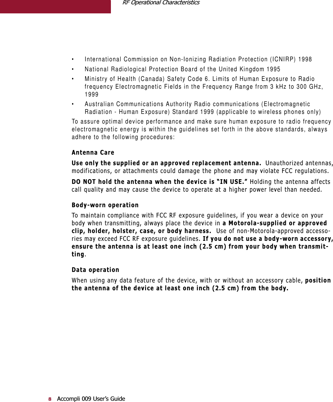 5)2SHUDWLRQDO&amp;KDUDFWHULVWLFV$FFRPSOL8VHU¶V*XLGH• International Commission on Non-Ionizing Radiation Protection (ICNIRP) 1998• National Radiological Protection Board of the United Kingdom 1995• Ministry of Health (Canada) Safety Code 6. Limits of Human Exposure to Radio frequency Electromagnetic Fields in the Frequency Range from 3 kHz to 300 GHz, 1999• Australian Communications Authority Radio communications (Electromagnetic Radiation - Human Exposure) Standard 1999 (applicable to wireless phones only)To assure optimal device performance and make sure human exposure to radio frequency electromagnetic energy is within the guidelines set forth in the above standards, always adhere to the following procedures:$QWHQQD&amp;DUH8VHRQO\WKHVXSSOLHGRUDQDSSURYHGUHSODFHPHQWDQWHQQD8QDXWKRUL]HGDQWHQQDVPRGLILFDWLRQVRUDWWDFKPHQWVFRXOGGDPDJHWKHSKRQHDQGPD\YLRODWH)&amp;&amp;UHJXODWLRQV&apos;2127KROGWKHDQWHQQDZKHQWKHGHYLFHLV³,186(´+ROGLQJWKHDQWHQQDDIIHFWVFDOOTXDOLW\DQGPD\FDXVHWKHGHYLFHWRRSHUDWHDWDKLJKHUSRZHUOHYHOWKDQQHHGHG%RG\ZRUQRSHUDWLRQ7RPDLQWDLQFRPSOLDQFHZLWK)&amp;&amp;5)H[SRVXUHJXLGHOLQHVLI\RXZHDUDGHYLFHRQ\RXUERG\ZKHQWUDQVPLWWLQJDOZD\VSODFHWKHGHYLFHLQD0RWRURODVXSSOLHGRUDSSURYHGFOLSKROGHUKROVWHUFDVHRUERG\KDUQHVV8VHRIQRQ0RWRURODDSSURYHGDFFHVVRULHVPD\H[FHHG)&amp;&amp;5)H[SRVXUHJXLGHOLQHV,I\RXGRQRWXVHDERG\ZRUQDFFHVVRU\HQVXUHWKHDQWHQQDLVDWOHDVWRQHLQFKFPIURP\RXUERG\ZKHQWUDQVPLWWLQJ&apos;DWDRSHUDWLRQ:KHQXVLQJDQ\GDWDIHDWXUHRIWKHGHYLFHZLWKRUZLWKRXWDQDFFHVVRU\FDEOHSRVLWLRQWKHDQWHQQDRIWKHGHYLFHDWOHDVWRQHLQFKFPIURPWKHERG\