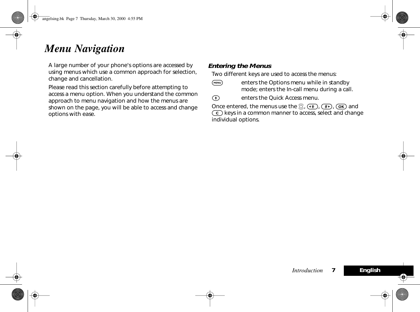  Introduction 7English Menu Navigation A large number of your phone&apos;s options are accessed by using menus which use a common approach for selection, change and cancellation.Please read this section carefully before attempting to access a menu option. When you understand the common approach to menu navigation and how the menus are shown on the page, you will be able to access and change options with ease. Entering the Menus Two different keys are used to access the menus: $ enters the Options menu while in standby mode; enters the In-call menu during a call. E enters the Quick Access menu.Once entered, the menus use the  •, &lt;, &gt;, O and C keys in a common manner to access, select and change individual options.angelsing.bk  Page 7  Thursday, March 30, 2000  4:55 PM