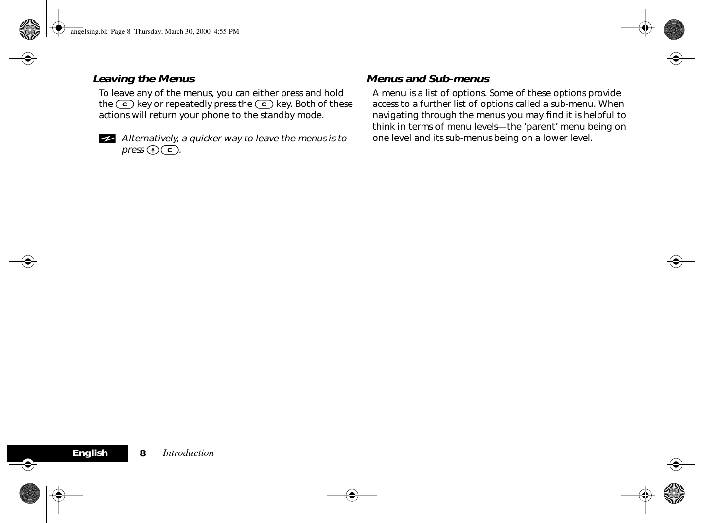Introduction8EnglishLeaving the MenusTo leave any of the menus, you can either press and hold the C key or repeatedly press the C key. Both of these actions will return your phone to the standby mode.iAlternatively, a quicker way to leave the menus is to press EC.Menus and Sub-menusA menu is a list of options. Some of these options provide access to a further list of options called a sub-menu. When navigating through the menus you may ﬁnd it is helpful to think in terms of menu levels—the ‘parent’ menu being on one level and its sub-menus being on a lower level.angelsing.bk  Page 8  Thursday, March 30, 2000  4:55 PM