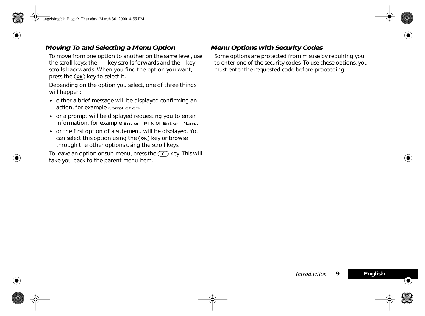 Introduction 9EnglishMoving To and Selecting a Menu OptionTo move from one option to another on the same level, use the scroll keys: the ø key scrolls forwards and the æ key scrolls backwards. When you ﬁnd the option you want, press the O key to select it.Depending on the option you select, one of three things will happen:•either a brief message will be displayed conﬁrming an action, for example Completed.•or a prompt will be displayed requesting you to enter information, for example Enter PIN or Enter Name.•or the ﬁrst option of a sub-menu will be displayed. You can select this option using the O key or browse through the other options using the scroll keys.To leave an option or sub-menu, press the C key. This will take you back to the parent menu item.Menu Options with Security CodesSome options are protected from misuse by requiring you to enter one of the security codes. To use these options, you must enter the requested code before proceeding.angelsing.bk  Page 9  Thursday, March 30, 2000  4:55 PM