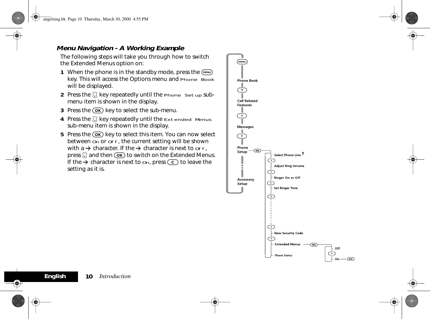 Introduction10EnglishMenu Navigation - A Working ExampleThe following steps will take you through how to switch the Extended Menus option on:1When the phone is in the standby mode, press the $ key. This will access the Options menu and Phone Bookwill be displayed.2Press the ™ key repeatedly until the Phone Setup sub-menu item is shown in the display.3Press the O key to select the sub-menu.4Press the ™ key repeatedly until the Extended Menus sub-menu item is shown in the display.5Press the O key to select this item. You can now select between On or Off, the current setting will be shown with a † character. If the † character is next to Off, press ™ and then O to switch on the Extended Menus. If the † character is next to On, press C to leave the setting as it is.angelsing.bk  Page 10  Thursday, March 30, 2000  4:55 PM