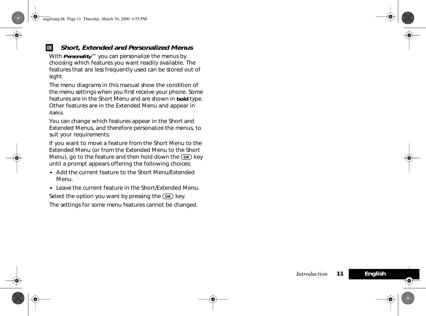 Introduction 11 Englishj Short, Extended and Personalized MenusWith Personality™ you can personalize the menus by choosing which features you want readily available. The features that are less frequently used can be stored out of sight.The menu diagrams in this manual show the condition of the menu settings when you ﬁrst receive your phone. Some features are in the Short Menu and are shown in bold type. Other features are in the Extended Menu and appear in italics.You can change which features appear in the Short and Extended Menus, and therefore personalize the menus, to suit your requirements.If you want to move a feature from the Short Menu to the Extended Menu (or from the Extended Menu to the Short Menu), go to the feature and then hold down the O key until a prompt appears offering the following choices:•Add the current feature to the Short Menu/Extended Menu.•Leave the current feature in the Short/Extended Menu.Select the option you want by pressing the O key.The settings for some menu features cannot be changed.angelsing.bk  Page 11  Thursday, March 30, 2000  4:55 PM