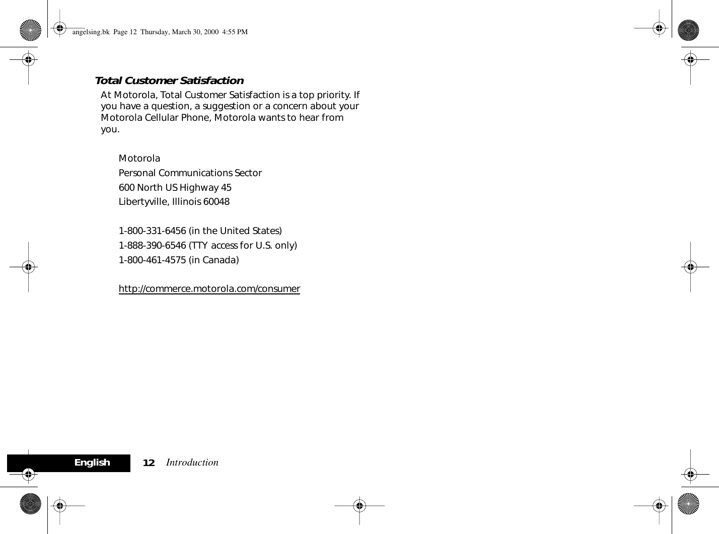 Introduction12EnglishTotal Customer SatisfactionAt Motorola, Total Customer Satisfaction is a top priority. If you have a question, a suggestion or a concern about your Motorola Cellular Phone, Motorola wants to hear from you.MotorolaPersonal Communications Sector600 North US Highway 45Libertyville, Illinois 600481-800-331-6456 (in the United States) 1-888-390-6546 (TTY access for U.S. only)1-800-461-4575 (in Canada)http://commerce.motorola.com/consumer angelsing.bk  Page 12  Thursday, March 30, 2000  4:55 PM