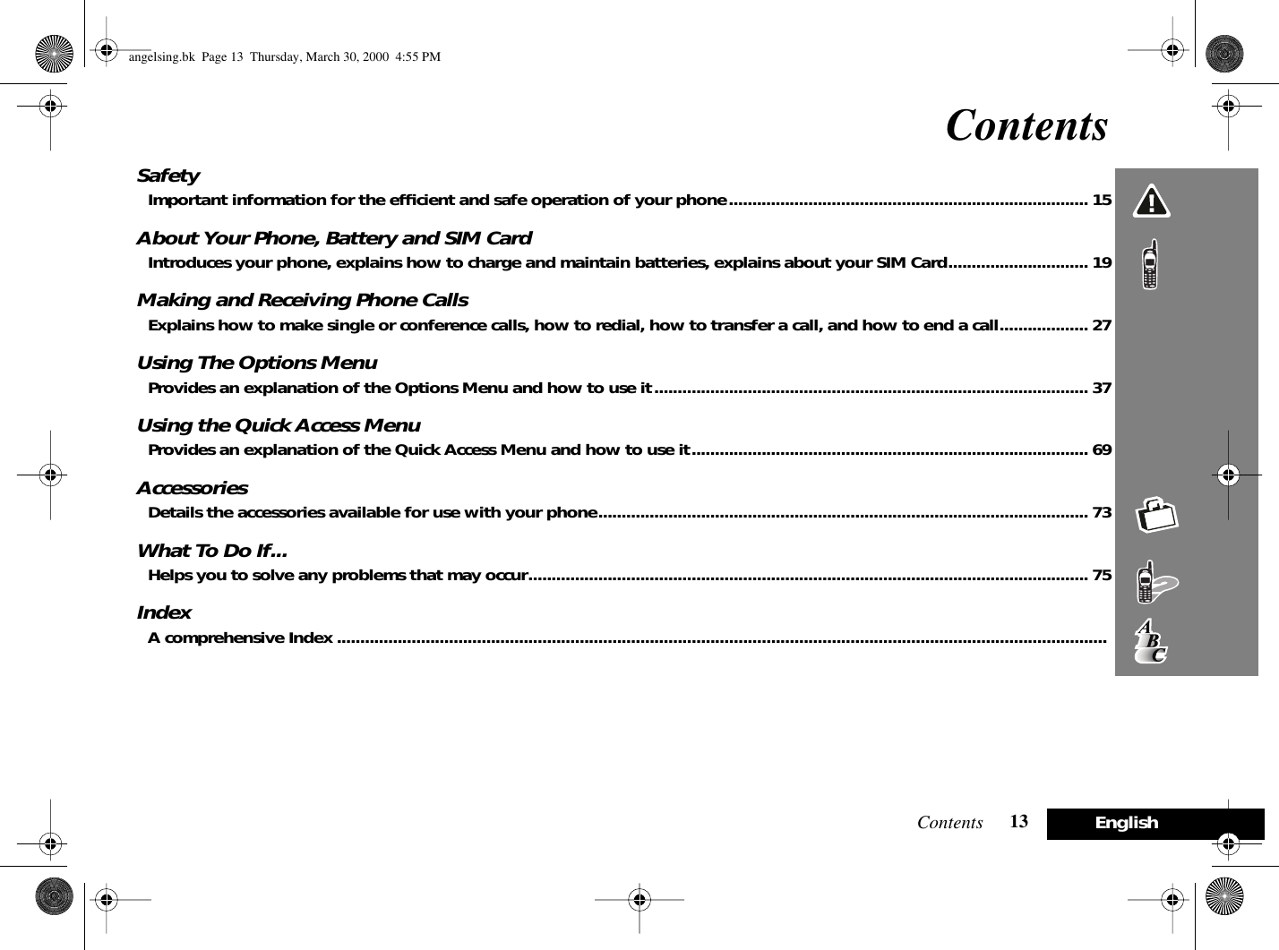 Contents 13 EnglishContentsSafetyImportant information for the efﬁcient and safe operation of your phone............................................................................. 15About Your Phone, Battery and SIM CardIntroduces your phone, explains how to charge and maintain batteries, explains about your SIM Card..............................19Making and Receiving Phone CallsExplains how to make single or conference calls, how to redial, how to transfer a call, and how to end a call...................27Using The Options MenuProvides an explanation of the Options Menu and how to use it............................................................................................. 37Using the Quick Access MenuProvides an explanation of the Quick Access Menu and how to use it..................................................................................... 69AccessoriesDetails the accessories available for use with your phone......................................................................................................... 73What To Do If...Helps you to solve any problems that may occur........................................................................................................................ 75IndexA comprehensive Index .....................................................................................................................................................................angelsing.bk  Page 13  Thursday, March 30, 2000  4:55 PM