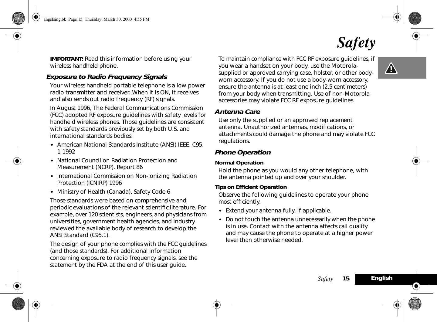 Safety 15EnglishSafetyIMPORTANT: Read this information before using your wireless handheld phone. Exposure to Radio Frequency SignalsYour wireless handheld portable telephone is a low power radio transmitter and receiver. When it is ON, it receives and also sends out radio frequency (RF) signals.In August 1996, The Federal Communications Commission (FCC) adopted RF exposure guidelines with safety levels for handheld wireless phones. Those guidelines are consistent with safety standards previously set by both U.S. and international standards bodies:•American National Standards Institute (ANSI) IEEE. C95. 1-1992 •National Council on Radiation Protection and Measurement (NCRP). Report 86 •International Commission on Non-Ionizing Radiation Protection (ICNIRP) 1996•Ministry of Health (Canada), Safety Code 6 Those standards were based on comprehensive and periodic evaluations of the relevant scientiﬁc literature. For example, over 120 scientists, engineers, and physicians from universities, government health agencies, and industry reviewed the available body of research to develop the ANSI Standard (C95.1).The design of your phone complies with the FCC guidelines (and those standards). For additional information concerning exposure to radio frequency signals, see the statement by the FDA at the end of this user guide. To maintain compliance with FCC RF exposure guidelines, if you wear a handset on your body, use the Motorola-supplied or approved carrying case, holster, or other body-worn accessory. If you do not use a body-worn accessory, ensure the antenna is at least one inch (2.5 centimeters) from your body when transmitting. Use of non-Motorola accessories may violate FCC RF exposure guidelines. Antenna CareUse only the supplied or an approved replacement antenna. Unauthorized antennas, modiﬁcations, or attachments could damage the phone and may violate FCC regulations.Phone OperationNormal OperationHold the phone as you would any other telephone, with the antenna pointed up and over your shoulder.Tips on Efﬁcient OperationObserve the following guidelines to operate your phone most efﬁciently.•Extend your antenna fully, if applicable. •Do not touch the antenna unnecessarily when the phone is in use. Contact with the antenna affects call quality and may cause the phone to operate at a higher power level than otherwise needed. angelsing.bk  Page 15  Thursday, March 30, 2000  4:55 PM