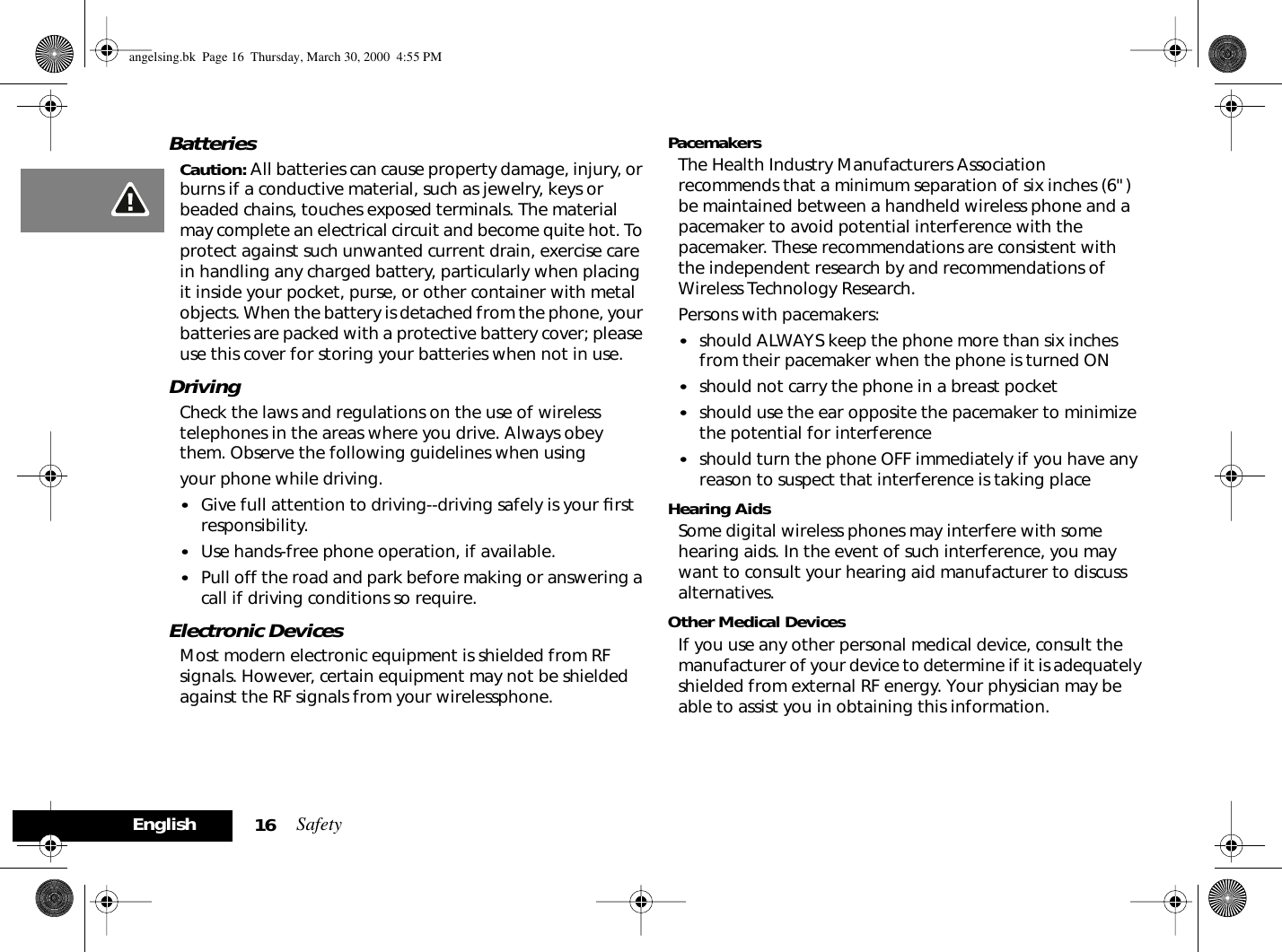 Safety16EnglishBatteriesCaution: All batteries can cause property damage, injury, or burns if a conductive material, such as jewelry, keys or beaded chains, touches exposed terminals. The material may complete an electrical circuit and become quite hot. To protect against such unwanted current drain, exercise care in handling any charged battery, particularly when placing it inside your pocket, purse, or other container with metal objects. When the battery is detached from the phone, your batteries are packed with a protective battery cover; please use this cover for storing your batteries when not in use.DrivingCheck the laws and regulations on the use of wireless telephones in the areas where you drive. Always obey them. Observe the following guidelines when usingyour phone while driving.•Give full attention to driving--driving safely is your ﬁrst responsibility. •Use hands-free phone operation, if available. •Pull off the road and park before making or answering a call if driving conditions so require. Electronic DevicesMost modern electronic equipment is shielded from RF signals. However, certain equipment may not be shielded against the RF signals from your wirelessphone.PacemakersThe Health Industry Manufacturers Association recommends that a minimum separation of six inches (6&quot;) be maintained between a handheld wireless phone and a pacemaker to avoid potential interference with the pacemaker. These recommendations are consistent with the independent research by and recommendations of Wireless Technology Research.Persons with pacemakers:•should ALWAYS keep the phone more than six inches from their pacemaker when the phone is turned ON•should not carry the phone in a breast pocket •should use the ear opposite the pacemaker to minimize the potential for interference•should turn the phone OFF immediately if you have any reason to suspect that interference is taking place Hearing AidsSome digital wireless phones may interfere with some hearing aids. In the event of such interference, you may want to consult your hearing aid manufacturer to discuss alternatives.Other Medical DevicesIf you use any other personal medical device, consult the manufacturer of your device to determine if it is adequately shielded from external RF energy. Your physician may be able to assist you in obtaining this information.angelsing.bk  Page 16  Thursday, March 30, 2000  4:55 PM