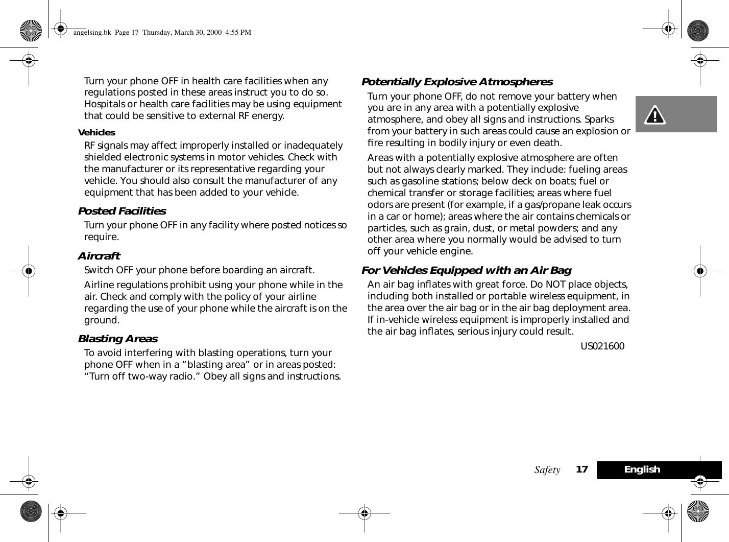 Safety 17EnglishTurn your phone OFF in health care facilities when any regulations posted in these areas instruct you to do so. Hospitals or health care facilities may be using equipment that could be sensitive to external RF energy.VehiclesRF signals may affect improperly installed or inadequately shielded electronic systems in motor vehicles. Check with the manufacturer or its representative regarding your vehicle. You should also consult the manufacturer of any equipment that has been added to your vehicle.Posted FacilitiesTurn your phone OFF in any facility where posted notices so require.AircraftSwitch OFF your phone before boarding an aircraft. Airline regulations prohibit using your phone while in the air. Check and comply with the policy of your airline regarding the use of your phone while the aircraft is on the ground. Blasting AreasTo avoid interfering with blasting operations, turn your phone OFF when in a “blasting area” or in areas posted: “Turn off two-way radio.” Obey all signs and instructions.Potentially Explosive AtmospheresTurn your phone OFF, do not remove your battery when you are in any area with a potentially explosive atmosphere, and obey all signs and instructions. Sparks from your battery in such areas could cause an explosion or ﬁre resulting in bodily injury or even death.Areas with a potentially explosive atmosphere are often but not always clearly marked. They include: fueling areas such as gasoline stations; below deck on boats; fuel or chemical transfer or storage facilities; areas where fuel odors are present (for example, if a gas/propane leak occurs in a car or home); areas where the air contains chemicals or particles, such as grain, dust, or metal powders; and any other area where you normally would be advised to turn off your vehicle engine.For Vehicles Equipped with an Air BagAn air bag inﬂates with great force. Do NOT place objects, including both installed or portable wireless equipment, in the area over the air bag or in the air bag deployment area. If in-vehicle wireless equipment is improperly installed and the air bag inﬂates, serious injury could result. US021600 angelsing.bk  Page 17  Thursday, March 30, 2000  4:55 PM