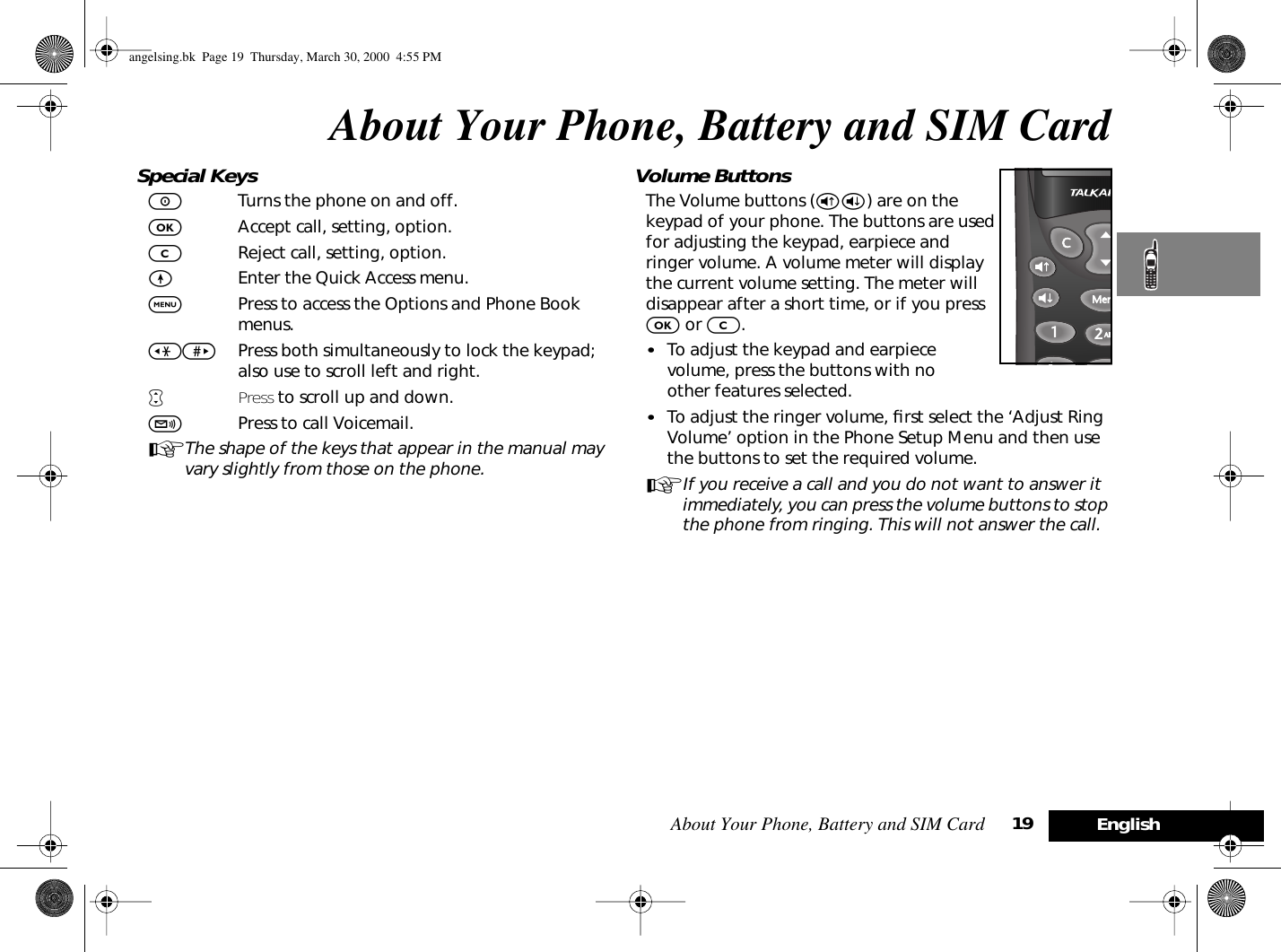 About Your Phone, Battery and SIM Card 19EnglishAbout Your Phone, Battery and SIM CardSpecial KeysSTurns the phone on and off.OAccept call, setting, option.CReject call, setting, option. EEnter the Quick Access menu.$Press to access the Options and Phone Book menus.&lt;&gt; Press both simultaneously to lock the keypad; also use to scroll left and right.•Press to scroll up and down.fPress to call Voicemail.AThe shape of the keys that appear in the manual may vary slightly from those on the phone.Volume ButtonsThe Volume buttons (®ß) are on the keypad of your phone. The buttons are used for adjusting the keypad, earpiece and ringer volume. A volume meter will display the current volume setting. The meter will disappear after a short time, or if you press O or C. •To adjust the keypad and earpiece volume, press the buttons with no other features selected.•To adjust the ringer volume, ﬁrst select the ‘Adjust Ring Volume’ option in the Phone Setup Menu and then use the buttons to set the required volume.AIf you receive a call and you do not want to answer it immediately, you can press the volume buttons to stop the phone from ringing. This will not answer the call.angelsing.bk  Page 19  Thursday, March 30, 2000  4:55 PM