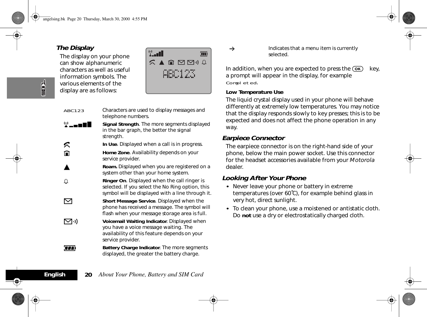 About Your Phone, Battery and SIM Card20EnglishThe DisplayThe display on your phone can show alphanumeric characters as well as useful information symbols. The various elements of the display are as follows:In addition, when you are expected to press the O key, a prompt will appear in the display, for example Completed.Low Temperature UseThe liquid crystal display used in your phone will behave differently at extremely low temperatures. You may notice that the display responds slowly to key presses; this is to be expected and does not affect the phone operation in any way.Earpiece ConnectorThe earpiece connector is on the right-hand side of your phone, below the main power socket. Use this connector for the headset accessories available from your Motorola dealer.Looking After Your Phone•Never leave your phone or battery in extreme temperatures (over 60˚C), for example behind glass in very hot, direct sunlight.•To clean your phone, use a moistened or antistatic cloth. Do not use a dry or electrostatically charged cloth.ABC123 Characters are used to display messages and telephone numbers.rx Signal Strength. The more segments displayed in the bar graph, the better the signal strength.kIn Use. Displayed when a call is in progress.nHome Zone. Availability depends on your service provider.lRoam. Displayed when you are registered on a system other than your home system.h Ringer On. Displayed when the call ringer is selected. If you select the No Ring option, this symbol will be displayed with a line through it.oShort Message Service. Displayed when the phone has received a message. The symbol will ﬂash when your message storage area is full.pVoicemail Waiting Indicator. Displayed when you have a voice message waiting. The availability of this feature depends on your service provider.qBattery Charge Indicator. The more segments displayed, the greater the battery charge.†Indicates that a menu item is currently selected.angelsing.bk  Page 20  Thursday, March 30, 2000  4:55 PM