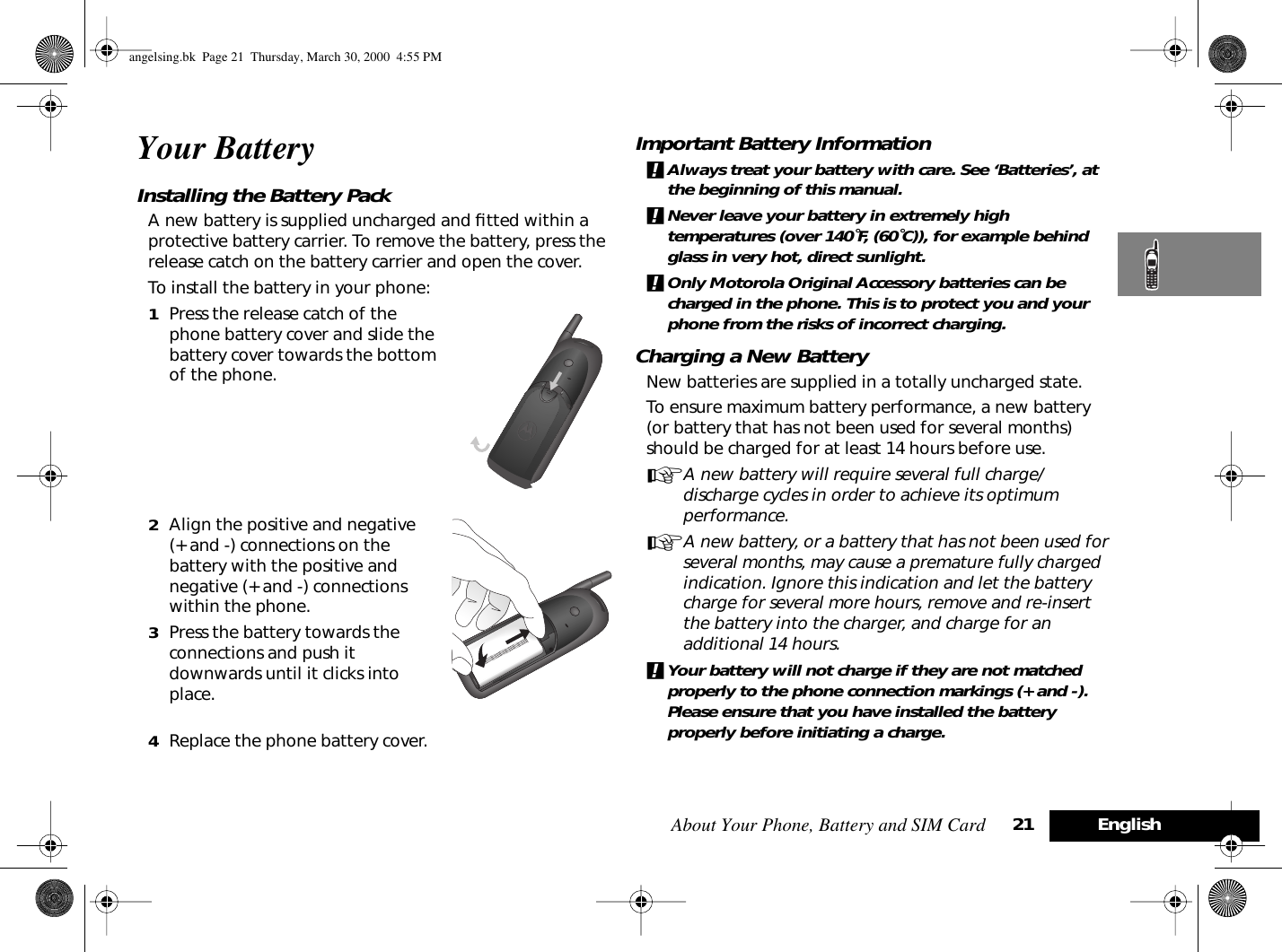 About Your Phone, Battery and SIM Card 21 EnglishYour BatteryInstalling the Battery Pack A new battery is supplied uncharged and ﬁtted within a protective battery carrier. To remove the battery, press the release catch on the battery carrier and open the cover.To install the battery in your phone:1Press the release catch of the phone battery cover and slide the battery cover towards the bottom of the phone.2Align the positive and negative (+ and -) connections on the battery with the positive and negative (+ and -) connections within the phone.3Press the battery towards the connections and push it downwards until it clicks into place. 4Replace the phone battery cover.Important Battery Information!Always treat your battery with care. See ‘Batteries’, at the beginning of this manual. !Never leave your battery in extremely high temperatures (over 140˚F, (60˚C)), for example behind glass in very hot, direct sunlight.!Only Motorola Original Accessory batteries can be charged in the phone. This is to protect you and your phone from the risks of incorrect charging.Charging a New BatteryNew batteries are supplied in a totally uncharged state.To ensure maximum battery performance, a new battery (or battery that has not been used for several months) should be charged for at least 14 hours before use.AA new battery will require several full charge/discharge cycles in order to achieve its optimum performance.AA new battery, or a battery that has not been used for several months, may cause a premature fully charged indication. Ignore this indication and let the battery charge for several more hours, remove and re-insert the battery into the charger, and charge for an additional 14 hours.!Your battery will not charge if they are not matched properly to the phone connection markings (+ and -). Please ensure that you have installed the battery properly before initiating a charge.angelsing.bk  Page 21  Thursday, March 30, 2000  4:55 PM