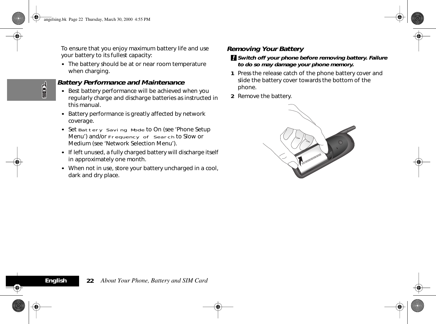 About Your Phone, Battery and SIM Card22EnglishTo ensure that you enjoy maximum battery life and use your battery to its fullest capacity:•The battery should be at or near room temperature when charging.Battery Performance and Maintenance•Best battery performance will be achieved when you regularly charge and discharge batteries as instructed in this manual.•Battery performance is greatly affected by network coverage.•Set Battery Saving Mode to On (see ‘Phone Setup Menu’) and/or Frequency of Search to Slow or Medium (see ‘Network Selection Menu’).•If left unused, a fully charged battery will discharge itself in approximately one month.•When not in use, store your battery uncharged in a cool, dark and dry place.Removing Your Battery!Switch off your phone before removing battery. Failure to do so may damage your phone memory.1Press the release catch of the phone battery cover and slide the battery cover towards the bottom of the phone.2Remove the battery.angelsing.bk  Page 22  Thursday, March 30, 2000  4:55 PM