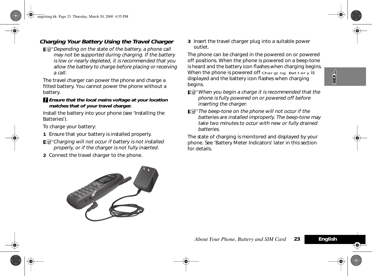 About Your Phone, Battery and SIM Card 23 EnglishCharging Your Battery Using the Travel ChargerADepending on the state of the battery, a phone call may not be supported during charging. If the battery is low or nearly depleted, it is recommended that you allow the battery to charge before placing or receiving a call.The travel charger can power the phone and charge a ﬁtted battery. You cannot power the phone without a battery.!Ensure that the local mains voltage at your location matches that of your travel charger.Install the battery into your phone (see ‘Installing the Batteries’).To charge your battery:1Ensure that your battery is installed properly.ACharging will not occur if battery is not installed properly, or if the charger is not fully inserted.2Connect the travel charger to the phone.3Insert the travel charger plug into a suitable power outlet. The phone can be charged in the powered on or powered off positions. When the phone is powered on a beep-tone is heard and the battery icon ﬂashes when charging begins. When the phone is powered off Charging Battery is displayed and the battery icon ﬂashes when charging begins. AWhen you begin a charge it is recommended that the phone is fully powered on or powered off before inserting the charger.AThe beep-tone on the phone will not occur if the batteries are installed improperly. The beep-tone may take two minutes to occur with new or fully drained batteries. The state of charging is monitored and displayed by your phone. See ‘Battery Meter Indicators’ later in this section for details.angelsing.bk  Page 23  Thursday, March 30, 2000  4:55 PM