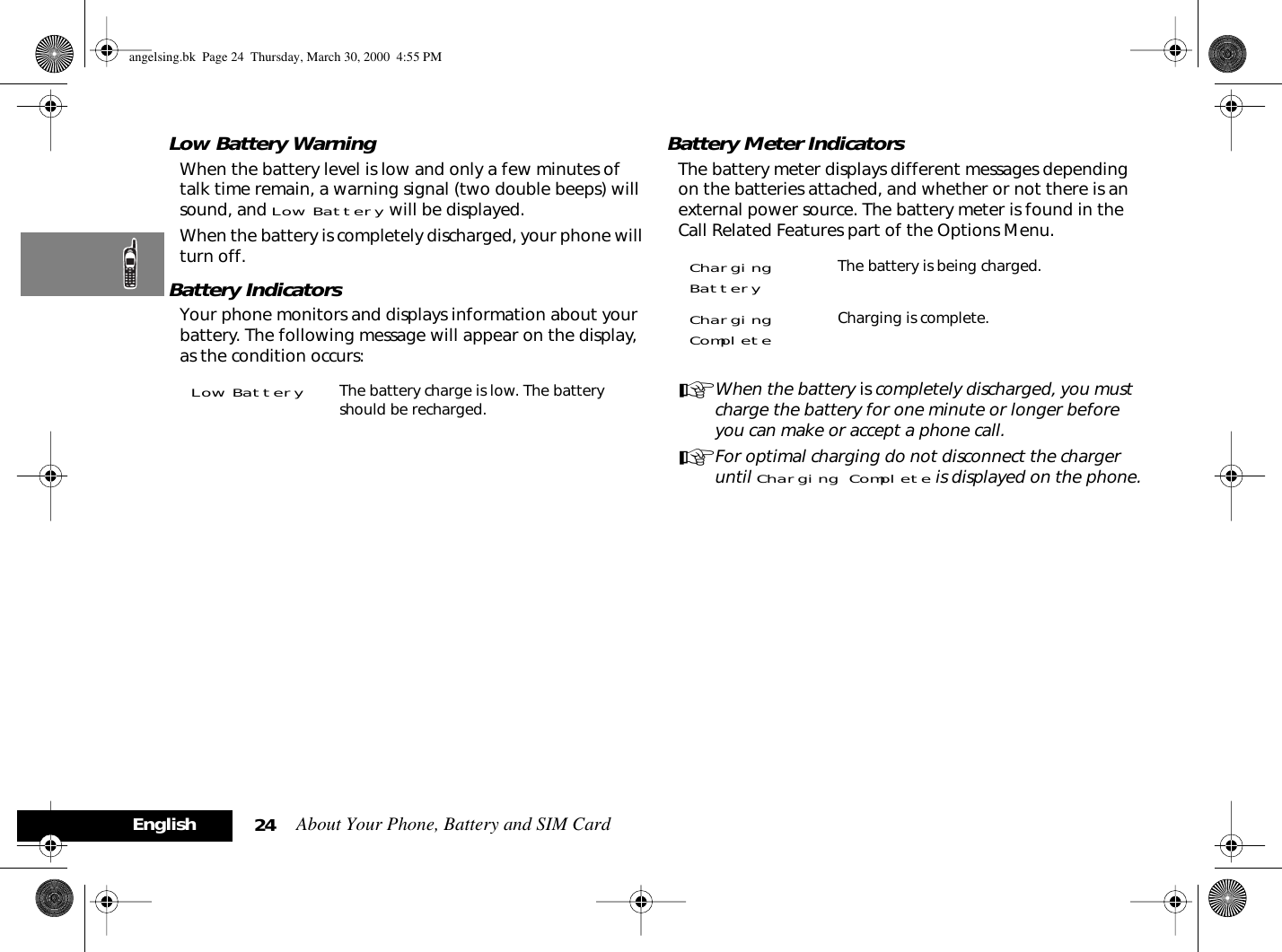About Your Phone, Battery and SIM Card24EnglishLow Battery WarningWhen the battery level is low and only a few minutes of talk time remain, a warning signal (two double beeps) will sound, and Low Battery will be displayed.When the battery is completely discharged, your phone will turn off.Battery IndicatorsYour phone monitors and displays information about your battery. The following message will appear on the display, as the condition occurs:Battery Meter IndicatorsThe battery meter displays different messages depending on the batteries attached, and whether or not there is an external power source. The battery meter is found in the Call Related Features part of the Options Menu.AWhen the battery is completely discharged, you must charge the battery for one minute or longer before you can make or accept a phone call.AFor optimal charging do not disconnect the charger until Charging Complete is displayed on the phone.Low Battery The battery charge is low. The battery should be recharged. Charging Battery The battery is being charged.Charging Complete Charging is complete. angelsing.bk  Page 24  Thursday, March 30, 2000  4:55 PM