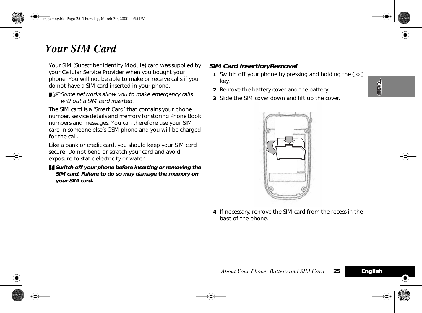 About Your Phone, Battery and SIM Card 25 EnglishYour SIM CardYour SIM (Subscriber Identity Module) card was supplied by your Cellular Service Provider when you bought your phone. You will not be able to make or receive calls if you do not have a SIM card inserted in your phone.ASome networks allow you to make emergency calls without a SIM card inserted.The SIM card is a ‘Smart Card’ that contains your phone number, service details and memory for storing Phone Book numbers and messages. You can therefore use your SIM card in someone else’s GSM phone and you will be charged for the call.Like a bank or credit card, you should keep your SIM card secure. Do not bend or scratch your card and avoid exposure to static electricity or water.!Switch off your phone before inserting or removing the SIM card. Failure to do so may damage the memory on your SIM card.SIM Card Insertion/Removal1Switch off your phone by pressing and holding the S key.2Remove the battery cover and the battery.3Slide the SIM cover down and lift up the cover.4If necessary, remove the SIM card from the recess in the base of the phone.angelsing.bk  Page 25  Thursday, March 30, 2000  4:55 PM