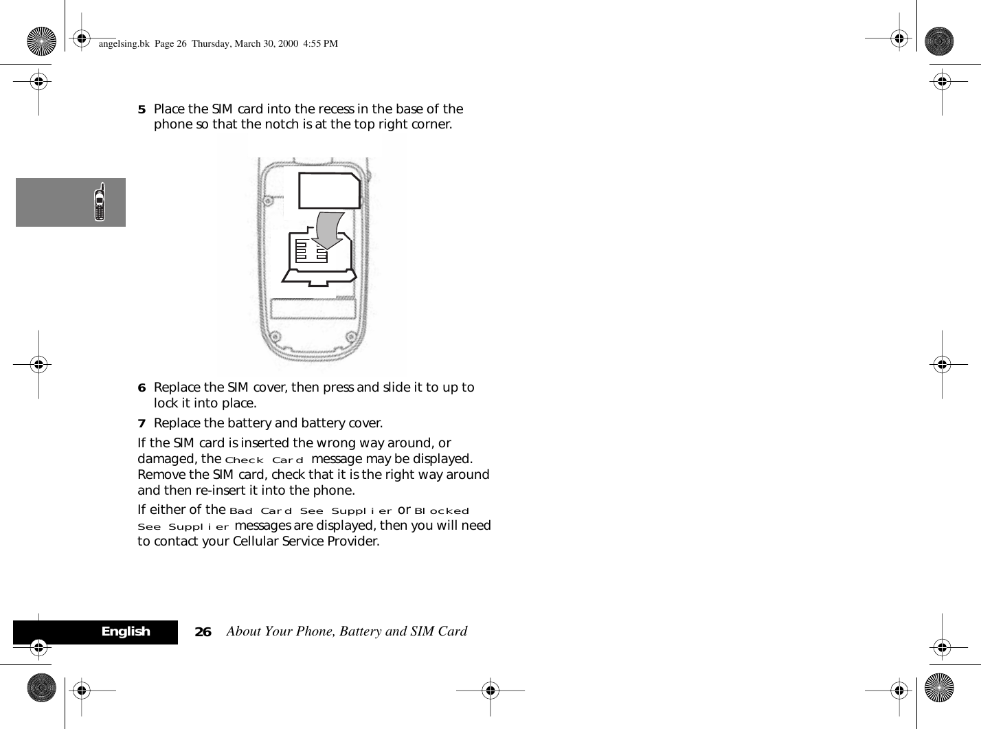 About Your Phone, Battery and SIM Card26English5Place the SIM card into the recess in the base of the phone so that the notch is at the top right corner. 6Replace the SIM cover, then press and slide it to up to lock it into place.7Replace the battery and battery cover.If the SIM card is inserted the wrong way around, or damaged, the Check Card message may be displayed. Remove the SIM card, check that it is the right way around and then re-insert it into the phone.If either of the Bad Card See Supplier or Blocked See Supplier messages are displayed, then you will need to contact your Cellular Service Provider.angelsing.bk  Page 26  Thursday, March 30, 2000  4:55 PM