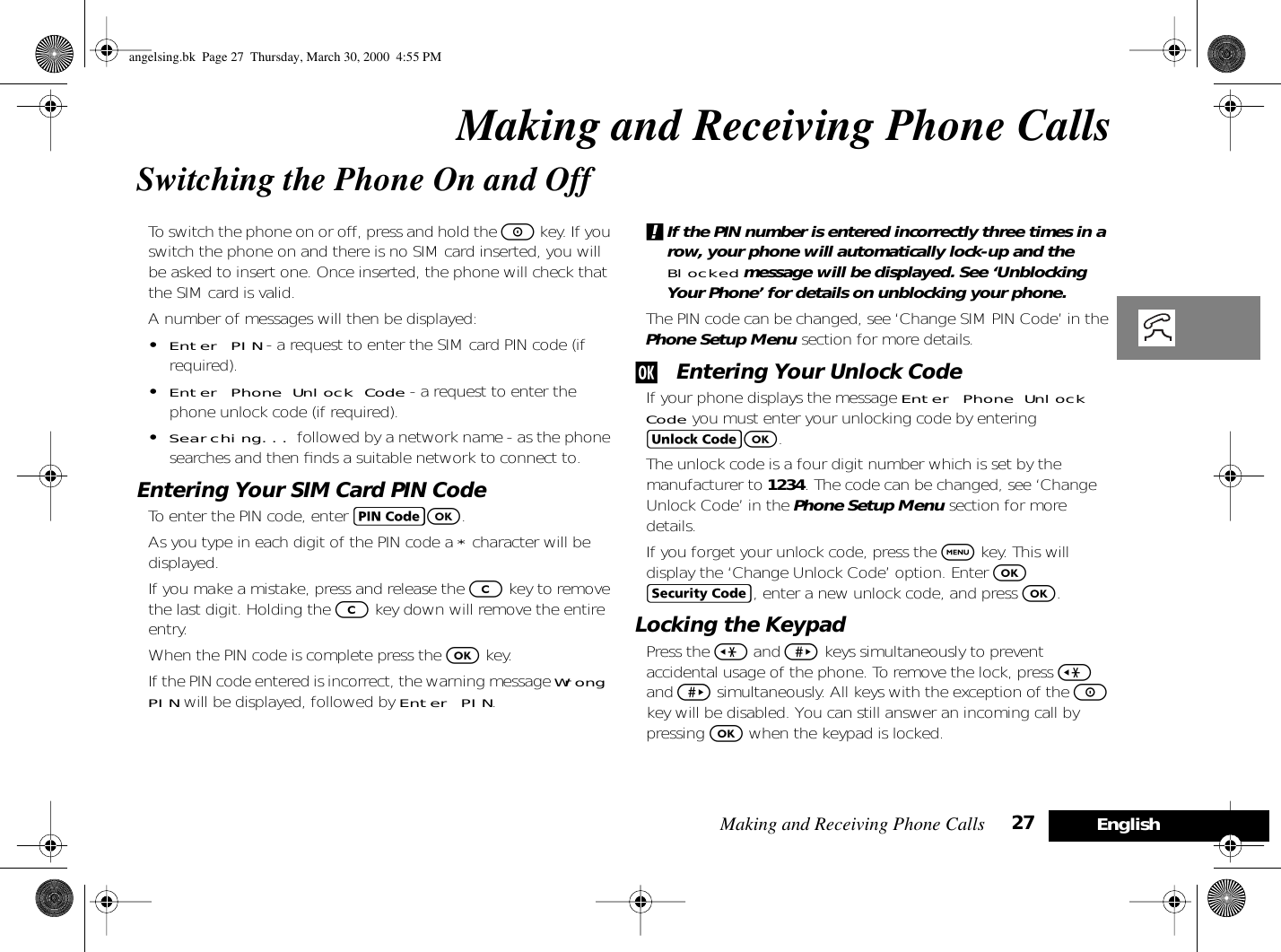 Making and Receiving Phone Calls 27 EnglishMaking and Receiving Phone CallsSwitching the Phone On and OffTo switch the phone on or off, press and hold the S key. If you switch the phone on and there is no SIM card inserted, you will be asked to insert one. Once inserted, the phone will check that the SIM card is valid.A number of messages will then be displayed:•Enter PIN - a request to enter the SIM card PIN code (if required).•Enter Phone Unlock Code - a request to enter the phone unlock code (if required).•Searching... followed by a network name - as the phone searches and then ﬁnds a suitable network to connect to.Entering Your SIM Card PIN CodeTo enter the PIN code, enter AO.As you type in each digit of the PIN code a * character will be displayed.If you make a mistake, press and release the C key to remove the last digit. Holding the C key down will remove the entire entry.When the PIN code is complete press the O key.If the PIN code entered is incorrect, the warning message Wrong PIN will be displayed, followed by Enter PIN.!If the PIN number is entered incorrectly three times in a row, your phone will automatically lock-up and the Blocked message will be displayed. See ‘Unblocking Your Phone’ for details on unblocking your phone.The PIN code can be changed, see ‘Change SIM PIN Code’ in the Phone Setup Menu section for more details.j Entering Your Unlock CodeIf your phone displays the message Enter Phone Unlock Code you must enter your unlocking code by entering BO.The unlock code is a four digit number which is set by the manufacturer to 1234. The code can be changed, see ‘Change Unlock Code’ in the Phone Setup Menu section for more details.If you forget your unlock code, press the $ key. This will display the ‘Change Unlock Code’ option. Enter O D, enter a new unlock code, and press O.Locking the KeypadPress the &lt; and &gt; keys simultaneously to prevent accidental usage of the phone. To remove the lock, press &lt; and &gt; simultaneously. All keys with the exception of the S key will be disabled. You can still answer an incoming call by pressing O when the keypad is locked.angelsing.bk  Page 27  Thursday, March 30, 2000  4:55 PM