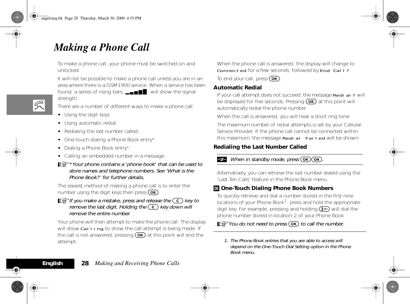 Making and Receiving Phone Calls28EnglishMaking a Phone CallTo make a phone call, your phone must be switched on and unlocked. It will not be possible to make a phone call unless you are in an area where there is a GSM1900 service. When a service has been found, a series of rising bars, x, will show the signal strength.There are a number of different ways to make a phone call:•Using the digit keys.•Using automatic redial.•Redialing the last number called.•One-touch dialing a Phone Book entry*.•Dialing a Phone Book entry*.•Calling an embedded number in a message.A*Your phone contains a &apos;phone book&apos; that can be used to store names and telephone numbers. See ‘What is the Phone Book?’ for further details.The easiest method of making a phone call is to enter the number using the digit keys then press O.AIf you make a mistake, press and release the C key to remove the last digit. Holding the C key down will remove the entire number.Your phone will then attempt to make the phone call. The display will show Calling to show the call attempt is being made. If the call is not answered, pressing O at this point will end the attempt.When the phone call is answered, the display will change to Connected for a few seconds, followed by End Call?.To end your call, press O.Automatic RedialIf your call attempt does not succeed, the message Redial? will be displayed for ﬁve seconds. Pressing O at this point will automatically redial the phone number.When the call is answered, you will hear a short ring tone.The maximum number of redial attempts is set by your Cellular Service Provider. If the phone call cannot be connected within this maximum, the message Redial Failed will be shown.Redialing the Last Number CallediWhen in standby mode, press OO.Alternatively, you can retrieve the last number dialed using the ‘Last Ten Calls’ feature in the Phone Book menu.j One-Touch Dialing Phone Book NumbersTo quickly retrieve and dial a number stored in the ﬁrst nine locations of your Phone Book1, press and hold the appropriate digit key. For example, pressing and holding 2 will dial the phone number stored in location 2 of your Phone Book.AYou do not need to press O to call the number.1. The Phone Book entries that you are able to access will depend on the One-Touch Dial Setting option in the Phone Book menu.angelsing.bk  Page 28  Thursday, March 30, 2000  4:55 PM