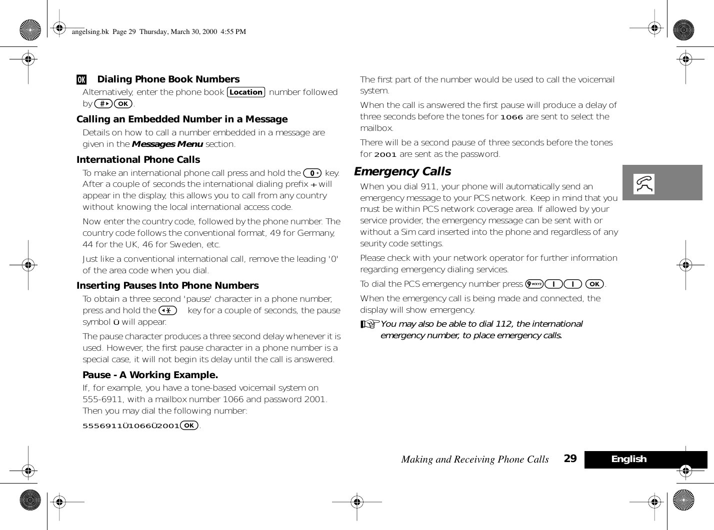 Making and Receiving Phone Calls 29 Englishj Dialing Phone Book NumbersAlternatively, enter the phone book G number followed by &gt;O.Calling an Embedded Number in a MessageDetails on how to call a number embedded in a message are given in the Messages Menu section. International Phone CallsTo make an international phone call press and hold the 0 key. After a couple of seconds the international dialing preﬁx + will appear in the display, this allows you to call from any country without knowing the local international access code.Now enter the country code, followed by the phone number. The country code follows the conventional format, 49 for Germany, 44 for the UK, 46 for Sweden, etc.Just like a conventional international call, remove the leading &apos;0&apos; of the area code when you dial.Inserting Pauses Into Phone NumbersTo obtain a three second &apos;pause&apos; character in a phone number, press and hold the &lt; key for a couple of seconds, the pause symbol Ü will appear.The pause character produces a three second delay whenever it is used. However, the ﬁrst pause character in a phone number is a special case, it will not begin its delay until the call is answered.Pause - A Working Example.If, for example, you have a tone-based voicemail system on 555-6911, with a mailbox number 1066 and password 2001. Then you may dial the following number:5556911Ü1066Ü2001O.The ﬁrst part of the number would be used to call the voicemail system.When the call is answered the ﬁrst pause will produce a delay of three seconds before the tones for 1066 are sent to select the mailbox.There will be a second pause of three seconds before the tones for 2001 are sent as the password.Emergency CallsWhen you dial 911, your phone will automatically send an emergency message to your PCS network. Keep in mind that you must be within PCS network coverage area. If allowed by your service provider, the emergency message can be sent with or without a Sim card inserted into the phone and regardless of any seurity code settings.Please check with your network operator for further information regarding emergency dialing services.To dial the PCS emergency number press 911 O.When the emergency call is being made and connected, the display will show emergency.AYou may also be able to dial 112, the international emergency number, to place emergency calls.angelsing.bk  Page 29  Thursday, March 30, 2000  4:55 PM