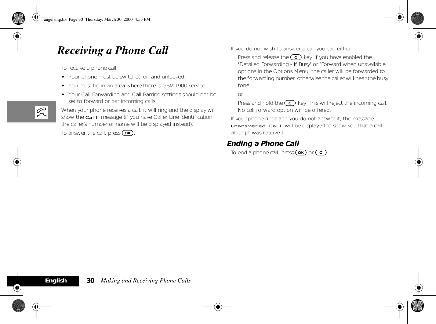 Making and Receiving Phone Calls30EnglishReceiving a Phone CallTo receive a phone call:•Your phone must be switched on and unlocked.•You must be in an area where there is GSM1900 service.•Your Call Forwarding and Call Barring settings should not be set to forward or bar incoming calls.When your phone receives a call, it will ring and the display will show the Call message (if you have Caller Line Identiﬁcation, the caller’s number or name will be displayed instead).To answer the call, press O.If you do not wish to answer a call you can either:Press and release the C key. If you have enabled the &apos;Detailed Forwarding - If Busy&apos; or ‘Forward when unavailable’ options in the Options Menu, the caller will be forwarded to the forwarding number, otherwise the caller will hear the busy tone.orPress and hold the C key. This will reject the incoming call. No call forward option will be offered.If your phone rings and you do not answer it, the message Unanswered Call will be displayed to show you that a call attempt was received.Ending a Phone CallTo end a phone call, press O or C.angelsing.bk  Page 30  Thursday, March 30, 2000  4:55 PM